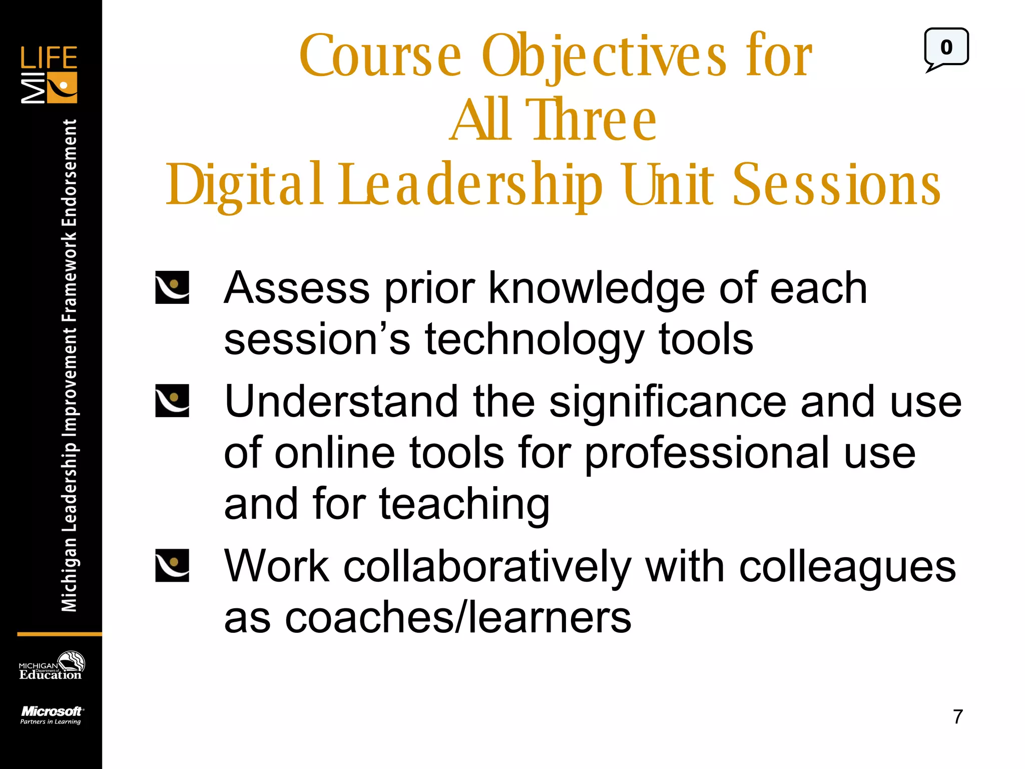 Course Objectives for All Three Digital Leadership Unit Sessions Assess prior knowledge of each session’s technology tools Understand the significance and use of online tools for professional use and for teaching Work collaboratively with colleagues as coaches/learners 0 