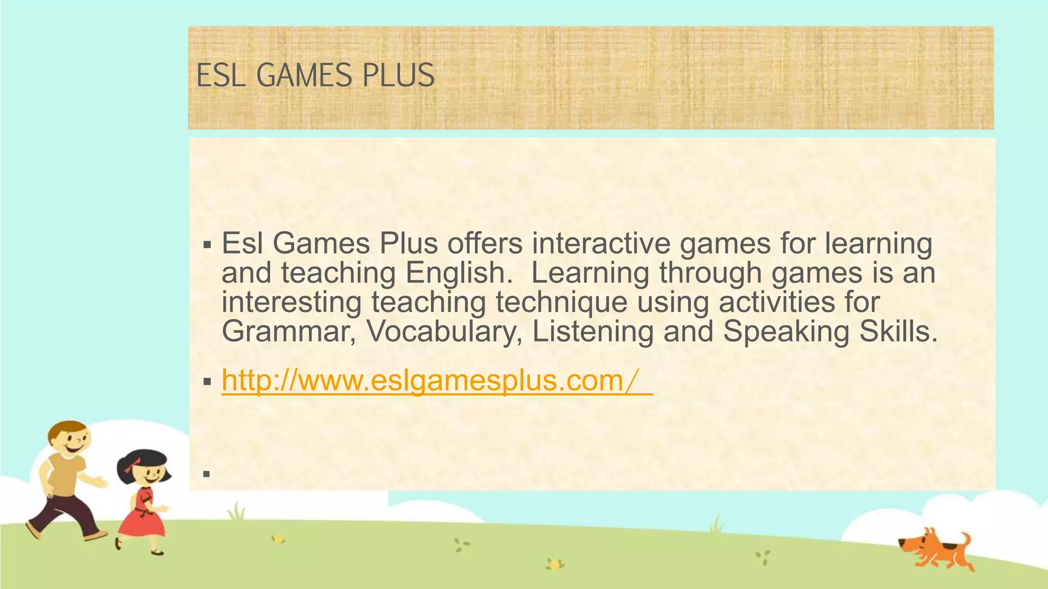 ESL GAMES PLUS
 Esl Games Plus offers interactive games for learning
and teaching English. Learning through games is an
interesting teaching technique using activities for
Grammar, Vocabulary, Listening and Speaking Skills.
 http://www.eslgamesplus.com/

 