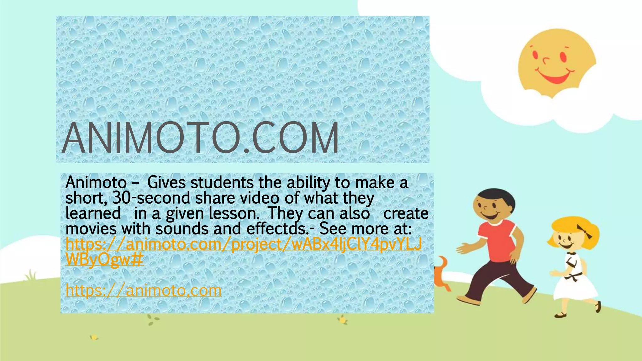 ANIMOTO.COM
Animoto – Gives students the ability to make a
short, 30-second share video of what they
learned in a given lesson. They can also create
movies with sounds and effectds.- See more at:
https://animoto.com/project/wABx4IjClY4pvYLJ
WByOgw#
https://animoto,com
 