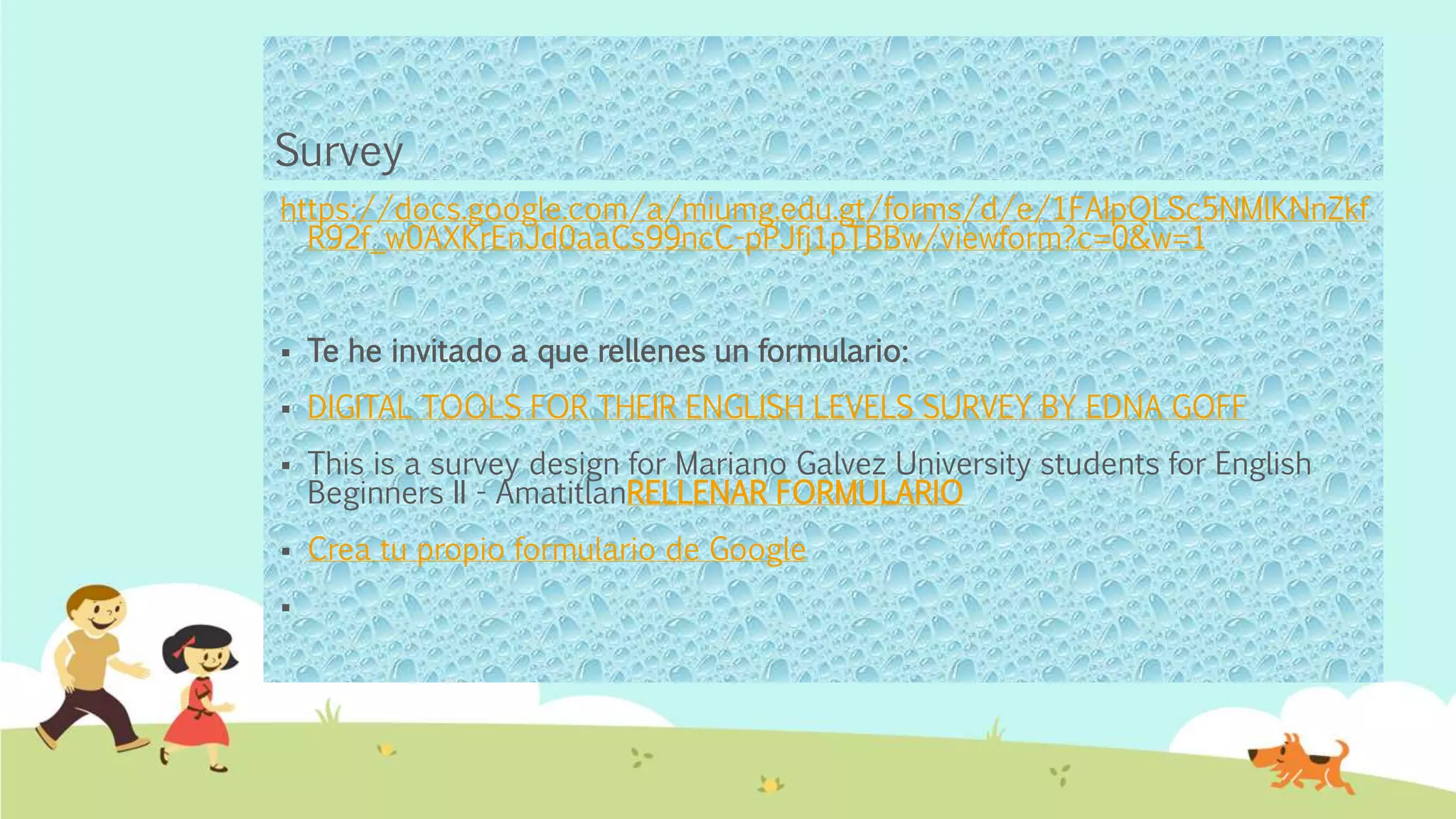 Survey
https://docs.google.com/a/miumg.edu.gt/forms/d/e/1FAIpQLSc5NMlKNnZkf
R92f_w0AXKrEnJd0aaCs99ncC-pPJfj1pTBBw/viewform?c=0&w=1
 Te he invitado a que rellenes un formulario:
 DIGITAL TOOLS FOR THEIR ENGLISH LEVELS SURVEY BY EDNA GOFF
 This is a survey design for Mariano Galvez University students for English
Beginners II - AmatitlanRELLENAR FORMULARIO
 Crea tu propio formulario de Google

 