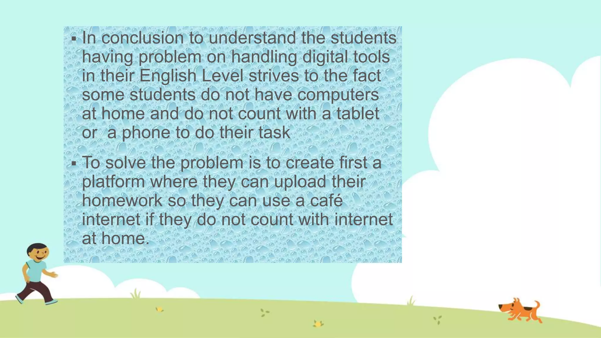  In conclusion to understand the students
having problem on handling digital tools
in their English Level strives to the fact
some students do not have computers
at home and do not count with a tablet
or a phone to do their task
 To solve the problem is to create first a
platform where they can upload their
homework so they can use a café
internet if they do not count with internet
at home.
 