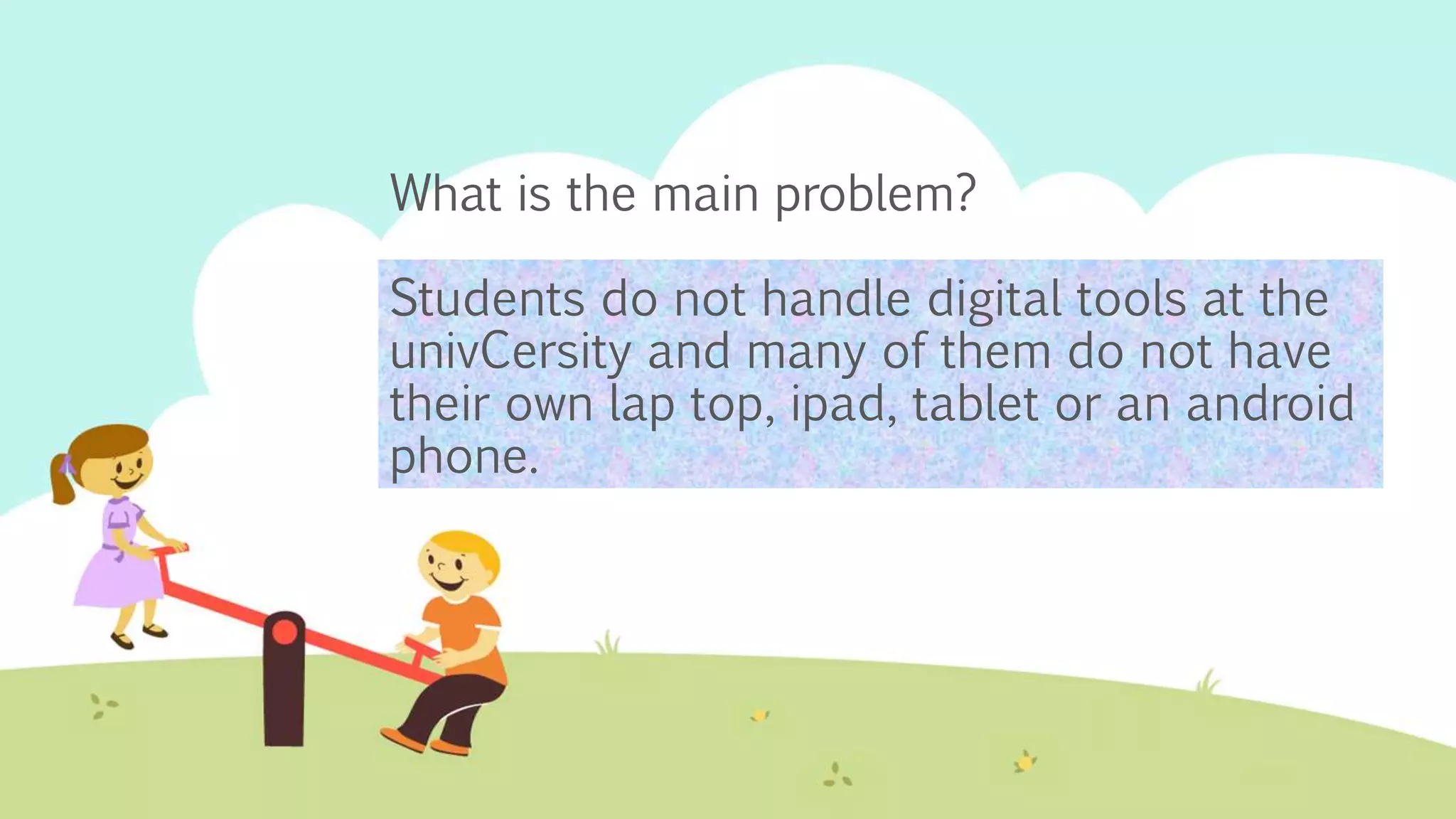 What is the main problem?
Students do not handle digital tools at the
univCersity and many of them do not have
their own lap top, ipad, tablet or an android
phone.
 