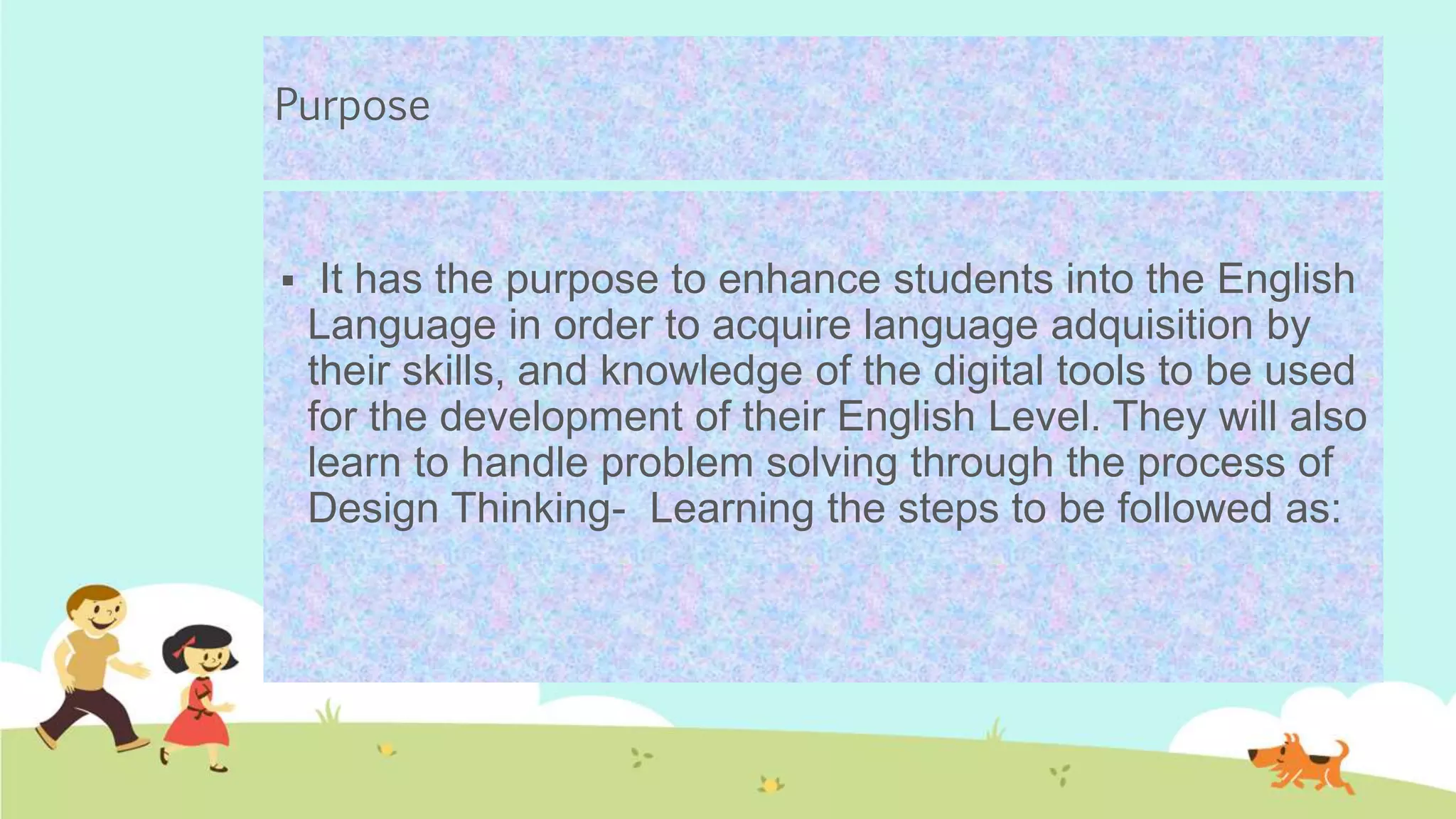 Purpose
 It has the purpose to enhance students into the English
Language in order to acquire language adquisition by
their skills, and knowledge of the digital tools to be used
for the development of their English Level. They will also
learn to handle problem solving through the process of
Design Thinking- Learning the steps to be followed as:
 