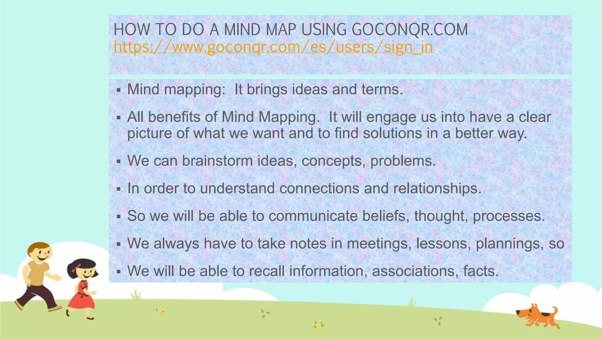 HOW TO DO A MIND MAP USING GOCONQR.COM
https://www.goconqr.com/es/users/sign_in
 Mind mapping: It brings ideas and terms.
 All benefits of Mind Mapping. It will engage us into have a clear
picture of what we want and to find solutions in a better way.
 We can brainstorm ideas, concepts, problems.
 In order to understand connections and relationships.
 So we will be able to communicate beliefs, thought, processes.
 We always have to take notes in meetings, lessons, plannings, so
 We will be able to recall information, associations, facts.
 