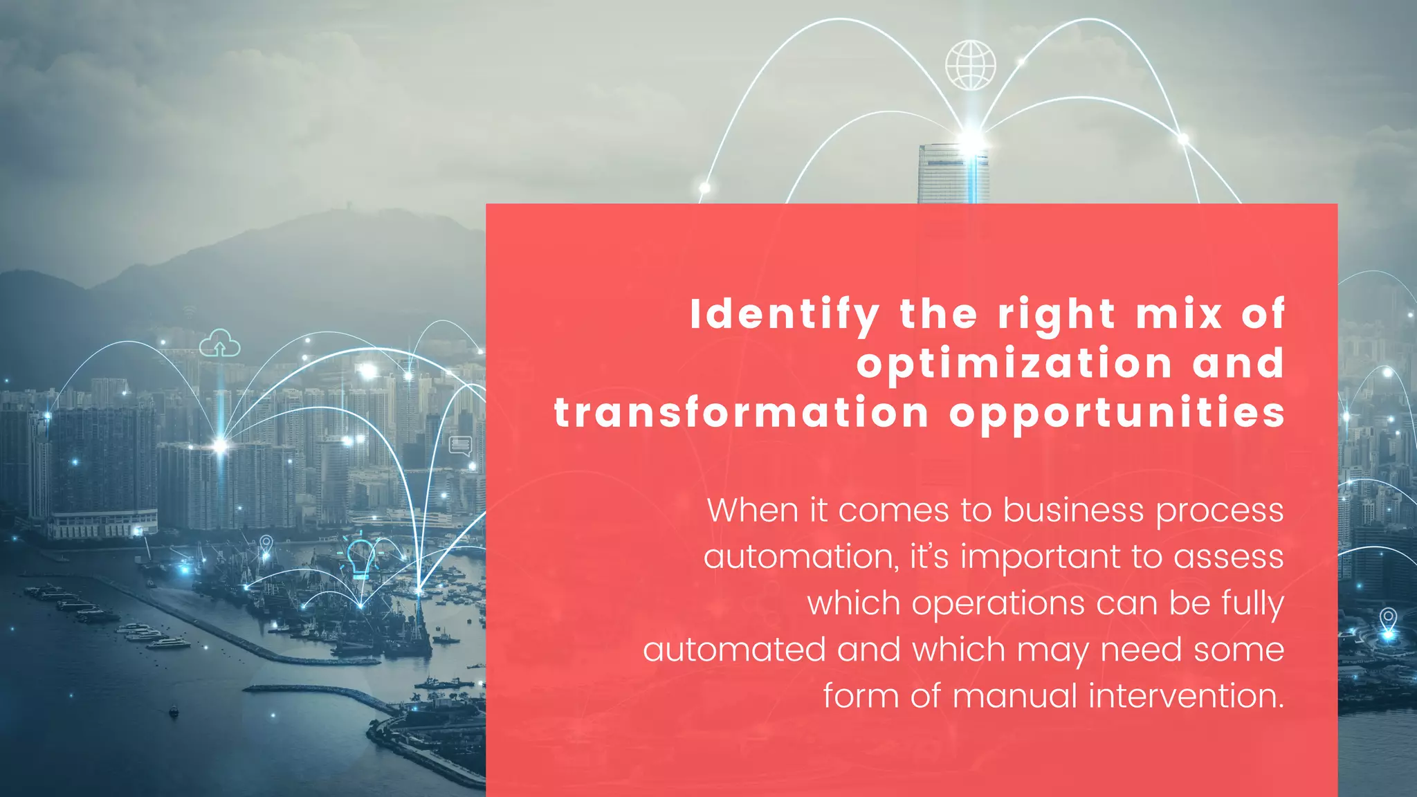 When it comes to business process
automation, it’s important to assess
which operations can be fully
automated and which may need some
form of manual intervention.
Identify the right mix of
optimization and
transformation opportunities
 