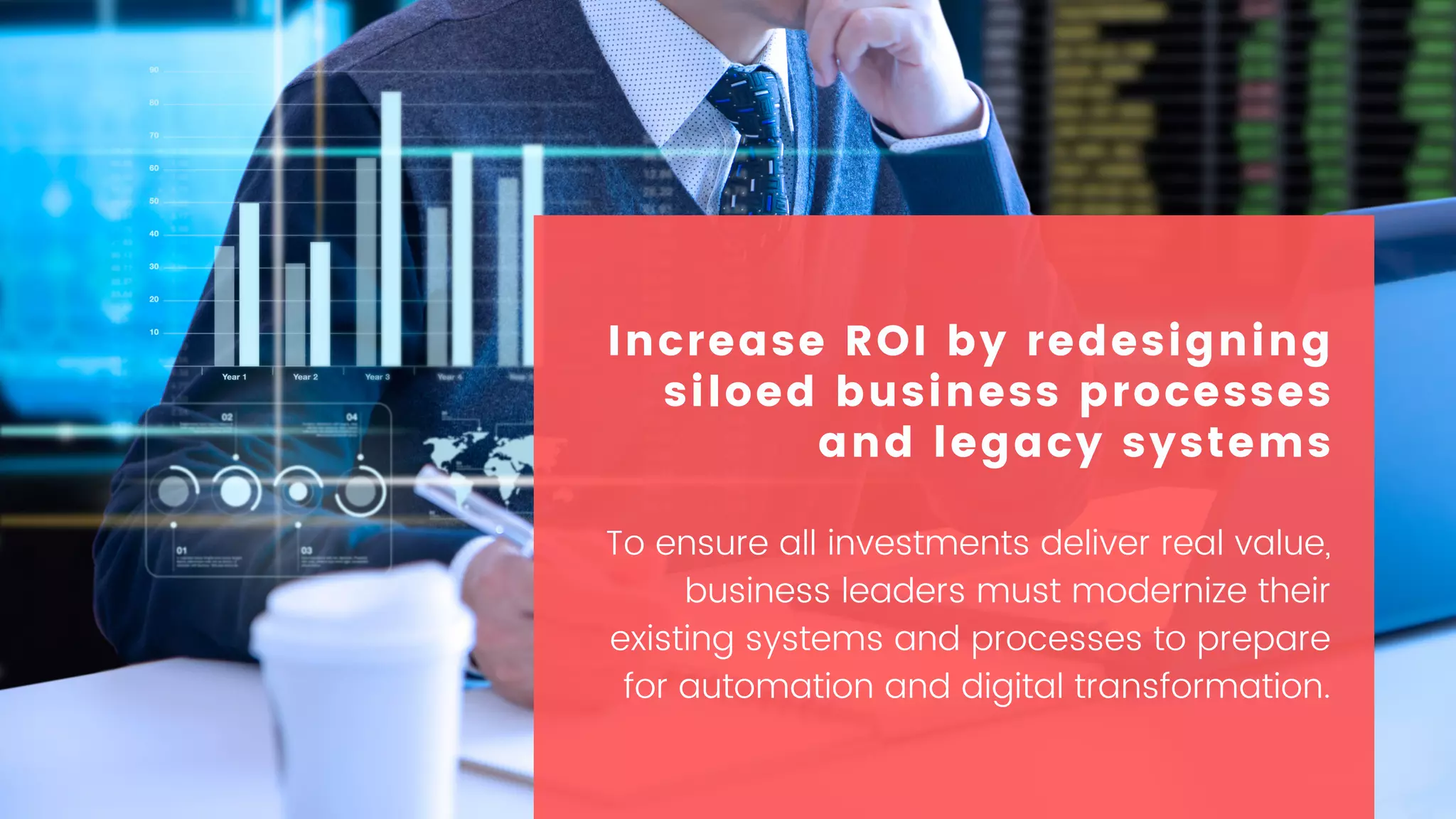 To ensure all investments deliver real value,
business leaders must modernize their
existing systems and processes to prepare
for automation and digital transformation.
Increase ROI by redesigning
siloed business processes
and legacy systems
 