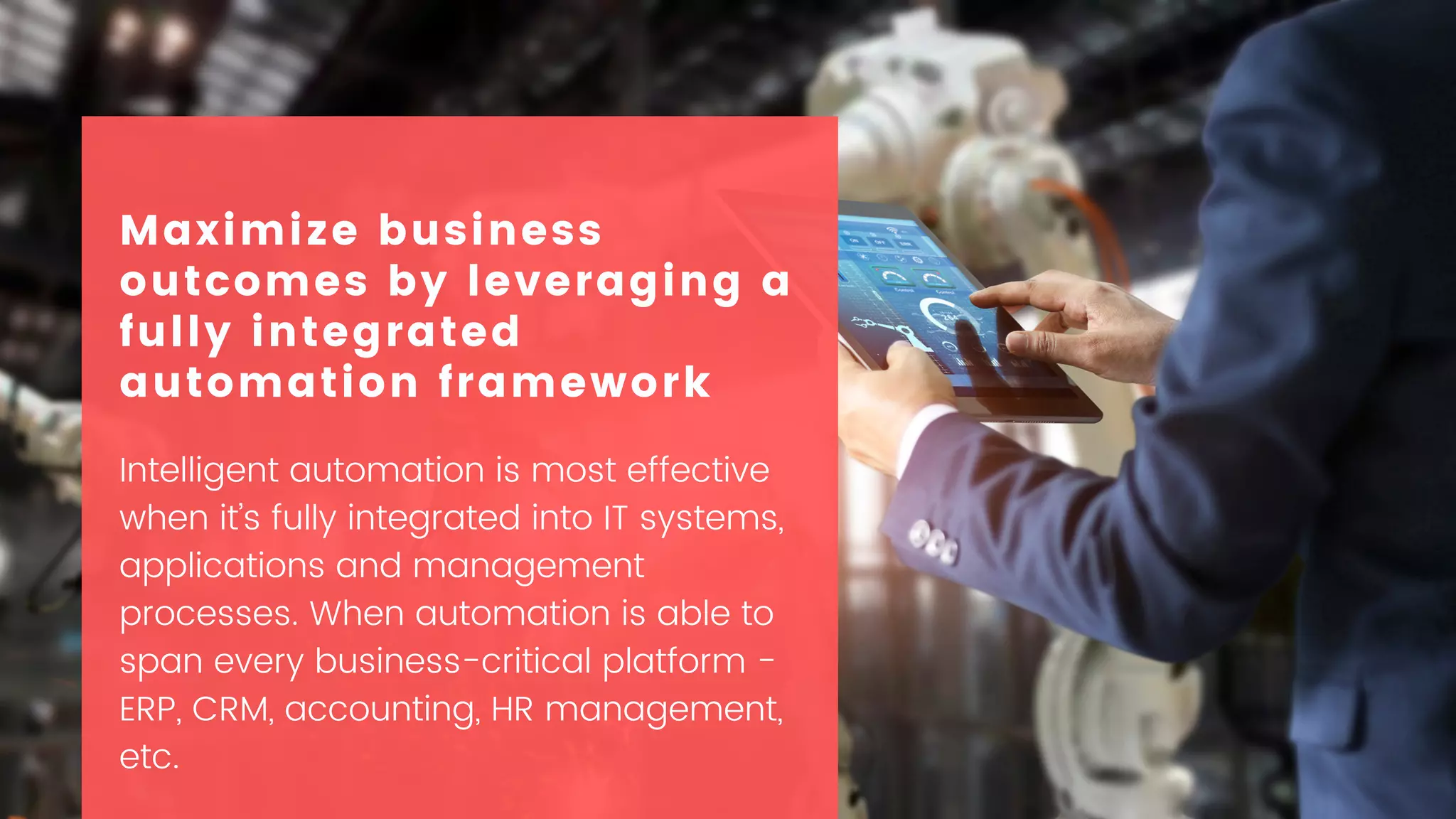 Intelligent automation is most effective
when it’s fully integrated into IT systems,
applications and management
processes. When automation is able to
span every business-critical platform -
ERP, CRM, accounting, HR management,
etc.
Maximize business
outcomes by leveraging a
fully integrated
automation framework
 