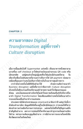 CHAPTER 2
ความยากของ Digital
Transformation อยู่ท่ีการทำา
Culture disruption
เม่ือวานน้ีผมเดินไปท่ี Supermarket แห่งหน่ึง เห็นธนาคารหน่ึงพยายาม
เอาเคร่ือง self checkout มาให้คนจ่ายเงินเองผ่านระบบ QR code หรือ
บัตรเครดิต แต่ผู้คนส่วนใหญ่ปฏิเสธท่ีจะใช้แม้จะมีส่วนลดก็ตาม วัน
เดียวกันเพ่ือนไปเดินตลาดก็มาบอกว่าเห็นการใช้ QR payment น้อยมาก
เหมือนท่ีผมบอกว่าแทบไม่เห็นการใช้งานในโรงอาหารศูนย์ราชการ
เรากำาลังนำาเทคโนโลยีดิจิทัลเข้ามาใช้ ด้วยความคิดว่าจะมาทำา
Business disruption แต่ส่ิงท่ียากกว่าคือการทำา Culture disruption
นักเทคโนโลยีจะเก่งแค่ไหนก็ตามแต่ถ้าขาดความเข้าใจวัฒนธรรมและ
สังคม แทบไม่เคยออกต่างจังหวัดไม่เข้าใจสภาพสังคมท่ีแท้จริงก็ยากท่ีจะ
มาทำา Digital Transformation โดยเพียงแค่คิดว่าเทคโนโลยีจะมาสร้าง
ระบบออโตเมช่ันเข้ามาทำางานแทนคน
ประเทศเรามีบัตรประชาชนแบบ smartcard มาสิบกว่าปี แต่ทุกวันน้ีเรา
ยังต้องสำาเนาบัตร ข้อมูลดิจิทัลท่ีจะอยู่ในบัตรมีน้อยมาก การจะขอใช้ก็ยาก
ต้องทำาความร่วมมือกับกรมการปกครอง แม้เทคโนโลยีไม่ใช่ปัญหาแต่ส่ิง
สำาคัญคืออำานาจ เพราะการปล่อยให้ใครก็ตามมาทำาธุรกรรมโดยผ่านบัตร
ได้ง่าย หน่วยงานเดิมจะสูญเสียอำานาจ การมีอำานาจการลงนามในหนังสือ
คือวัฒนธรรมในสังคมไทย
 
