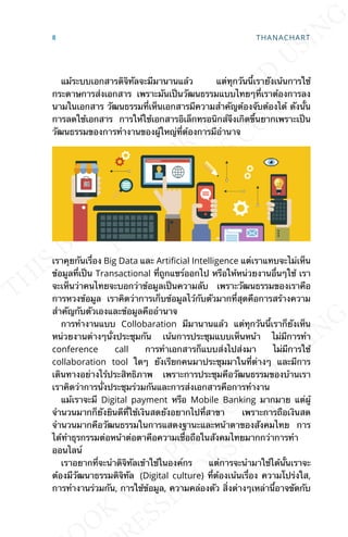 แม้ระบบเอกสารดิจิทัลจะมีมานานแล้ว แต่ทุกวันน้ีเรายังเน้นการใช้
กระดาษการส่งเอกสาร เพราะมันเป็นวัฒนธรรมแบบไทยๆท่ีเราต้องการลง
นามในเอกสาร วัฒนธรรมท่ีเห็นเอกสารมีความสำาคัญต้องจับต้องได้ ดังน้ัน
การลดใช้เอกสาร การให้ใช้เอกสารอิเล็กทรอนิกส์จึงเกิดข้ึนยากเพราะเป็น
วัฒนธรรมของการทำางานของผู้ใหญ่ท่ีต้องการมีอำานาจ
เราคุยกันเร่ือง Big Data และ ArtiJcial Intelligence แต่เราแทบจะไม่เห็น
ข้อมูลท่ีเป็น Transactional ท่ีถูกแชร์ออกไป หรือให้หน่วยงานอ่ืนๆใช้ เรา
จะเห็นว่าคนไทยจะบอกว่าข้อมูลเป็นความลับ เพราะวัฒนธรรมของเราคือ
การหวงข้อมูล เราคิดว่าการเก็บข้อมูลไว้กับตัวมากท่ีสุดคือการสร้างความ
สำาคัญกับตัวเองและข้อมูลคืออำานาจ
การทำางานแบบ Collobaration มีมานานแล้ว แต่ทุกวันน้ีเราก็ยังเห็น
หน่วยงานต่างๆน่ังประชุมกัน เน้นการประชุมแบบเห็นหน้า ไม่มีการทำา
conference call การทำาเอกสารก็แบบส่งไปส่งมา ไม่มีการใช้
collaboration tool ใดๆ ยังเรียกคนมาประชุมมาในท่ีต่างๆ และมีการ
เดินทางอย่างไร้ประสิทธิภาพ เพราะการประชุมคือวัฒนธรรมของบ้านเรา
เราคิดว่าการน่ังประชุมร่วมกันและการส่งเอกสารคือการทำางาน
แม้เราจะมี Digital payment หรือ Mobile Banking มากมาย แต่ผู้
จำานวนมากก็ยังยินดีท่ีใช้เงินสดยังอยากไปท่ีสาขา เพราะการถือเงินสด
จำานวนมากคือวัฒนธรรมในการแสดงฐานะและหน้าตาของสังคมไทย การ
ได้ทำาธุรกรรมต่อหน้าต่อตาคือความเช่ือถือในสังคมไทยมากกว่าการทำา
ออนไลน์
เราอยากท่ีจะนำาดิจิทัลเข้าใช้ในองค์กร แต่การจะนำามาใช้ได้น้ันเราจะ
ต้องมีวัฒนาธรรมดิจิทัล (Digital culture) ท่ีต้องเน้นเร่ือง ความโปร่งใส,
การทำางานร่วมกัน, การใช้ข้อมูล, ความคล่องตัว ส่ิงต่างๆเหล่าน้ีอาจขัดกับ
8 THANACHART
 