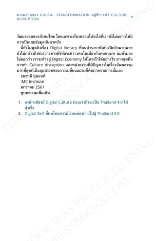 วัฒนธรรมของสังคมไทย โดยเฉพาะเร่ืองความโปร่งใสท่ีเรายังไม่อยากให้มี
การเปิดเผยข้อมูลกันมากนัก
น่ียังไม่พูดถึงเร่ือง Digital literacy ท่ีคนบ้านเรายังต้องฝึกอีกมากมาย
ยังไม่กล่าวถึงช่องว่างทางดิจิทัลระหว่างคนในเมืองกับคนชนบท ผมยังมอง
ไม่ออกว่า เราจะก้าวสู่ Digital Economy ได้โดยเร็วได้อย่างไร ยากสุดคือ
การทำา Culture disruption และหน่วยงานท่ีมีปัญหาาในเร่ืองวัฒนธรรม
มากท่ีสุดท่ีเป็นอุปสรรคของการเปล่ียนแปลงก็คือภาคราชการน้ันเอง
ธนชาติ นุ่มนนท์
IMC Institute
มกราคม 2561
ดูบทความเพ่ิมเติม
1. องค์กรต้องมี Digital Culture ก่อนเราถึงจะเป็น Thailand 4.0 ได้
สำาเร็จ
2. Digital Skill ท่ีคนไทยควรมีถ้าจะต้องก้าวไปสู่ Thailand 4.0
ความยากของ DIGITAL TRANSFORMATION อยู่ท่ีการทำา CULTURE
DISRUPTION
9
 