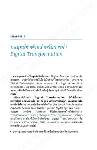 CHAPTER 3
กลยุทธ์ห้าด้านสำาหรับการทำา
Digital Transformation
หลายๆภาคส่วนเร่ิมพูดกันถึงเร่ืองของ Digital Transformation กัน
เยอะมาก บางคร้ังก็เอาเทคโนโลยีเป็นตัวนำาโดยเฉพาะเร่ือง Emerging
Digital Technologies อย่าง Internet of things, AI (ArtiJcial
Intelligence), Big Data, Social Media หรือ Cloud Computing และ
พยายามท่ีจะให้ทีมงานด้านไอที หรือผู้เช่ียวชาญด้านไอทีเป็นคนขับเคล่ือน
เร่ืองน้ี
แต่โดยแท้จริงแล้ว “Digital Transformation ไม่ใช่เร่ืองของ
เทคโนโลยี แต่มันเป็นเร่ืองของกลยุทธ์ ภาวะการเป็นผู้นำา และแนวทางใน
การคิดส่ิงใหม่ๆ” ผมเองได้อ่านหนังสือเร่ือง The Digital Transformation
Playbook: Rethink Your Business for the Digital Age ของ Divid L.
Rogers และได้ดู YouTube ท่ีผู้เขียนบรรยายในหัวข้อ Digital
Transformation: Driving Change in Your Organization เขาได้นำา
เสนอโดเมน 5 ด้านท่ีเป็นหลักสำาคัญของ Digital Transformation คือ
Customers, Competition, Data, Innovation และ Value ท่ีกำาลังเกิด
การเปล่ียนแปลงต่างๆดังน้ี
• ลูกค้า (Customer) กำาลังกลายเป็นเครือข่ายแบบพลวัต (Dynamic
 