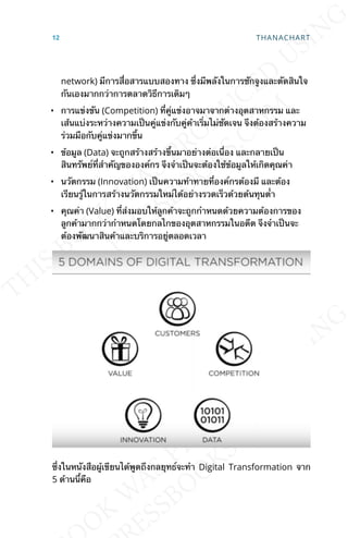 network) มีการส่ือสารแบบสองทาง ซ่ึงมีพลังในการชักจูงและตัดสินใจ
กันเองมากกว่าการตลาดวิธีการเดิมๆ
• การแข่งขัน (Competition) ท่ีคู่แข่งอาจมาจากต่างอุตสาหกรรม และ
เส้นแบ่งระหว่างความเป็นคู่แข่งกับคู่ค้าเร่ิมไม่ชัดเจน จึงต้องสร้างความ
ร่วมมือกับคู่แข่งมากข้ึน
• ข้อมูล (Data) จะถูกสร้างสร้างข้ึนมาอย่างต่อเน่ือง และกลายเป็น
สินทรัพย์ท่ีสำาคัญขององค์กร จึงจำาเป็นจะต้องใช้ข้อมูลให้เกิดคุณค่า
• นวัตกรรม (Innovation) เป็นความท้าทายท่ีองค์กรต้องมี และต้อง
เรียนรู้ในการสร้างนวัตกรรมใหม่ได้อย่างรวดเร็วด้วยต้นทุนต่ำา
• คุณค่า (Value) ท่ีส่งมอบให้ลูกค้าจะถูกกำาหนดด้วยความต้องการของ
ลูกค้ามากกว่ากำาหนดโดยกลไกของอุตสาหกรรมในอดีต จึงจำาเป็นจะ
ต้องพัฒนาสินค้าและบริการอยู่ตลอดเวลา
ซ่ึงในหนังสือผู้เขียนได้พูดถึงกลยุทธ์จะทำา Digital Transformation จาก
5 ด้านน้ีคือ
12 THANACHART
 
