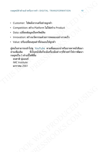 • Customer: ใช้พลังจากเครือข่ายลูกค้า
• Competition: สร้าง Platform ไม่ใช่สร้าง Product
• Data: เปล่ียนข้อมูลเป็นทรัพย์สิน
• Innovation: สร้างนวัตกรรมด้วยการทดลองอย่างรวดเร็ว
• Value: ปรับเปล่ียนคุณค่าท่ีส่งมอบให้ลูกค้า
ผู้สนใจสามารถเข้าไปดู YouTube ตามท่ีผมแนะนำาหรืออาจหาหนังสือมา
อ่านเพ่ิมเติม ซ่ึงในหนังสือก็จะมีเคร่ืองมือต่างๆท่ีช่วยทำาให้เราพัฒนา
กลยุทธ์ใน 5 ด้านน้ีได้ดีข้ึน
ธนชาติ นุ่มนนท์
IMC Institute
มกราคม 2561
กลยุทธ์ห้าด้านสำาหรับการทำา DIGITAL TRANSFORMATION 13
 