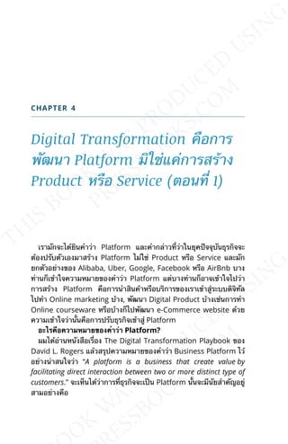 CHAPTER 4
Digital Transformation คือการ
พัฒนา Platform มิใช่แค่การสร้าง
Product หรือ Service (ตอนท่ี 1)
เรามักจะได้ยินคำาว่า Platform และคำากล่าวท่ีว่าในยุคปัจจุบันธุรกิจจะ
ต้องปรับตัวเองมาสร้าง Platform ไม่ใช่ Product หรือ Service และมัก
ยกตัวอย่างของ Alibaba, Uber, Google, Facebook หรือ AirBnb บาง
ท่านก็เข้าใจความหมายของคำาว่า Platform แต่บางท่านก็อาจเข้าใจไปว่า
การสร้าง Platform คือการนำาสินค้าหรือบริการของเราเข้าสู่ระบบดิจิทัล
ไปทำา Online marketing บ้าง, พัฒนา Digital Product บ้างเช่นการทำา
Online courseware หรือบ้างก็ไปพัฒนา e-Commerce website ด้วย
ความเข้าใจว่าน้ันคือการปรับธุรกิจเข้าสู่ Platform
อะไรคือความหมายของคำาว่า Platform?
ผมได้อ่านหนังสือเร่ือง The Digital Transformation Playbook ของ
David L. Rogers แล้วสรุปความหมายของคำาว่า Business Platform ไว้
อย่างน่าสนใจว่า “A platform is a business that create value by
facilitating direct interaction between two or more distinct type of
customers.” จะเห็นได้ว่าการท่ีธุรกิจจะเป็น Platform น้ันจะมีนัยสำาคัญอยู่
สามอย่างคือ
 