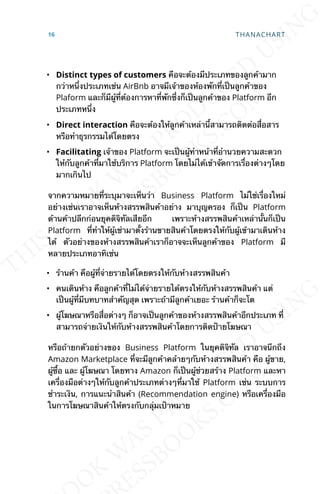 • Distinct types of customers คือจะต้องมีประเภทของลูกค้ามาก
กว่าหน่ึงประเภทเช่น AirBnb อาจมีเจ้าของห้องพักท่ีเป็นลูกค้าของ
Plaform และก็มีผู้ท่ีต้องการหาท่ีพักซ่ึงก็เป็นลูกค้าของ Platform อีก
ประเภทหน่ึง
• Direct interaction คือจะต้องให้ลูกค้าเหล่าน้ีสามารถติดต่อส่ือสาร
หรือทำาธุรกรรมได้โดยตรง
• Facilitating เจ้าของ Platform จะเป็นผู้ทำาหน้าท่ีอำานวยความสะดวก
ให้กับลูกค้าท่ีมาใช้บริการ Platform โดยไม่ได้เข้าจัดการเร่ืองต่างๆโดย
มากเกินไป
จากความหมายท่ีระบุมาจะเห็นว่า Business Platform ไม่ใช่เร่ืองใหม่
อย่างเช่นเราอาจเห็นห้างสรรพสินค้าอย่าง มาบุญครอง ก็เป็น Platform
ด้านค้าปลีกก่อนยุคดิจิทัลเสียอีก เพราะห้างสรรพสินค้าเหล่าน้ันก็เป็น
Platform ท่ีทำาให้ผู้เช่ามาต้ังร้านขายสินค้าโดยตรงให้กับผู้เข้ามาเดินห้าง
ได้ ตัวอย่างของห้างสรรพสินค้าเราก็อาจจะเห็นลูกค้าของ Platform มี
หลายประเภทอาทิเช่น
• ร้านค้า คือผู้ท่ีจ่ายรายได้โดยตรงให้กับห้างสรรพสินค้า
• คนเดินห้าง คือลูกค้าท่ีไม่ได้จ่ายรายได้ตรงให้กับห้างสรรพสินค้า แต่
เป็นผู้ท่ีมีบทบาทสำาคัญสุด เพราะถ้ามีลูกค้าเยอะ ร้านค้าก็จะโต
• ผู้โฆษณาหรือส่ือต่างๆ ก็อาจเป็นลูกค้าของห้างสรรพสินค้าอีกประเภท ท่ี
สามารถจ่ายเงินให้กับห้างสรรพสินค้าโดยการติดป้ายโฆษณา
หรือถ้ายกตัวอย่างของ Business Platform ในยุคดิจิทัล เราอาจนึกถึง
Amazon Marketplace ท่ีจะมีลูกค้าคล้ายๆกับห้างสรรพสินค้า คือ ผู้ขาย,
ผู้ซ้ือ และ ผู้โฆษณา โดยทาง Amazon ก็เป็นผู้ช่วยสร้าง Platform และหา
เคร่ืองมือต่างๆให้กับลูกค้าประเภทต่างๆท่ีมาใช้ Platform เช่น ระบบการ
ชำาระเงิน, การแนะนำาสินค้า (Recommendation engine) หรือเคร่ืองมือ
ในการโฆษณาสินค้าให้ตรงกับกลุ่มเป้าหมาย
16 THANACHART
 