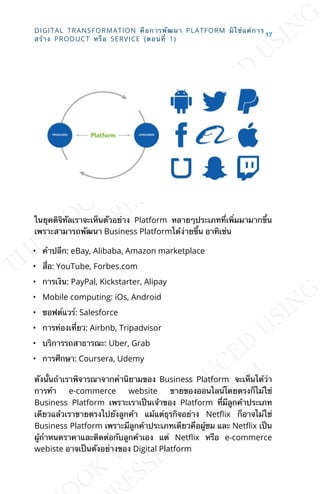 ในยุคดิจิทัลเราจะเห็นตัวอย่าง Platform หลายๆประเภทท่ีเพ่ิมมามากข้ึน
เพราะสามารถพัฒนา Business Platformได้ง่ายข้ึน อาทิเช่น
• ค้าปลีก: eBay, Alibaba, Amazon marketplace
• ส่ือ: YouTube, Forbes.com
• การเงิน: PayPal, Kickstarter, Alipay
• Mobile computing: iOs, Android
• ซอฟต์แวร์: Salesforce
• การท่องเท่ียว: Airbnb, Tripadvisor
• บริการรถสาธารณะ: Uber, Grab
• การศึกษา: Coursera, Udemy
ดังน้ันถ้าเราพิจารณาจากคำานิยามของ Business Platform จะเห็นได้ว่า
การทำา e-commerce website ขายของออนไลน์โดยตรงก็ไม่ใช่
Business Platform เพราะเราเป็นเจ้าของ Platform ท่ีมีลูกค้าประเภท
เดียวแล้วเราขายตรงไปยังลูกค้า แม้แต่ธุรกิจอย่าง NetKix ก็อาจไม่ใช่
Business Platform เพราะมีลูกค้าประเภทเดียวคือผู้ชม และ NetKix เป็น
ผู้กำาหนดราคาและติดต่อกับลูกค้าเอง แต่ NetKix หรือ e-commerce
webiste อาจเป็นตังอย่างของ Digital Platform
DIGITAL TRANSFORMATION คือการพัฒนา PLATFORM มิใช่แค่การ
สร้าง PRODUCT หรือ SERVICE (ตอนท่ี 1)
17
 