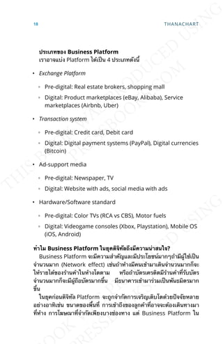 ประเภทของ Business Platform
เราอาจแบ่ง Platform ได้เป็น 4 ประเภทดังน้ี
• Exchange Platform
◦ Pre-digital: Real estate brokers, shopping mall
◦ Digital: Product marketplaces (eBay, Alibaba), Service
marketplaces (Airbnb, Uber)
• Transaction system
◦ Pre-digital: Credit card, Debit card
◦ Digital: Digital payment systems (PayPal), Digital currencies
(Bitcoin)
• Ad-support media
◦ Pre-digital: Newspaper, TV
◦ Digital: Website with ads, social media with ads
• Hardware/Software standard
◦ Pre-digital: Color TVs (RCA vs CBS), Motor fuels
◦ Digital: Videogame consoles (Xbox, Playstation), Mobile OS
(iOS, Android)
ทำาไม Business Platform ในยุคดิจิทัลถึงมีความน่าสนใจ?
Business Platform จะมีความสำาคัญและมีประโยชน์มากๆถ้ามีผู้ใช้เป็น
จำานวนมาก (Network eLect) เช่นถ้าห้างมีคนเข้ามาเดินจำานวนมากก็จะ
ให้รายได้ของร้านค้าในห้างโตตาม หรือถ้าบัตรเครดิตมีร้านค้าท่ีรับบัตร
จำานวนมากก็จะมีผู้ถือบัตรมากข้ึน มีธนาคารเข้ามาร่วมเป็นพันธมิตรมาก
ข้ึน
ในยุคก่อนดิจิทัล Platform จะถูกจำากัดการเจริญเติบโตด้วยปัจจัยหลาย
อย่างอาทิเช่น ขนาดของพ้ืนท่ี การเข้าถึงของลูกค้าท่ีอาจจะต้องเดินทางมา
ท่ีห้าง การโฆษณาท่ีจำากัดเพียงบางช่องทาง แต่ Business Platform ใน
18 THANACHART
 