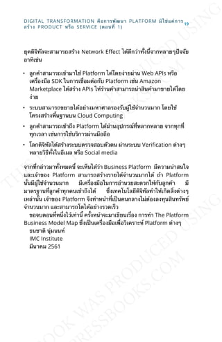 ยุคดิจิทัลจะสามารถสร้าง Network ELect ได้ดีกว่าท้ังน้ีจากหลายๆปัจจัย
อาทิเช่น
• ลูกค้าสามารถเข้ามาใช้ Platform ได้โดยง่ายผ่าน Web APIs หรือ
เคร่ืองมือ SDK ในการเช่ือมต่อกับ Platform เช่น Amazon
Marketplace ได้สร้าง APIs ให้ร้านค้าสามารถนำาสินค้ามาขายได้โดย
ง่าย
• ระบบสามารถขยายได้อย่างมหาศาลรองรับผู้ใช้จำานวนมาก โดยใช้
โครงสร้างพ้ืนฐานบน Cloud Computing
• ลูกค้าสามารถเข้าถึง Platform ได้ผ่านอุปกรณ์ท่ีหลากหลาย จากทุกท่ี
ทุกเวลา เช่นการใช้บริการผ่านมือถือ
• โลกดิจิทัลได้สร้างระบบตรวจสอบตัวตน ผ่านระบบ VeriJcation ต่างๆ
หลายวิธีท้ังในอีเมล หรือ Social media
จากท่ีกล่าวมาท้ังหมดน้ี จะเห็นได้ว่า Business Platform มีความน่าสนใจ
และเจ้าของ Platform สามารถสร้างรายได้จำานวนมากได้ ถ้า Platform
น้ันมีผู้ใช้จำานวนมาก มีเคร่ืองมือในการอำานวยสะดวกให้กับลูกค้า มี
มาตรฐานท่ีลูกค้าทุกคนเข้าถึงได้ ซ่ึงเทคโนโลยีดิจิทัลทำาให้เกิดส่ิงต่างๆ
เหล่าน้ัน เจ้าของ Platform จึงทำาหน้าท่ีเป็นคนกลางไม่ต้องลงทุนสินทรัพย์
จำานวนมาก และสามารถโตได้อย่างรวดเร็ว
ขอจบตอนท่ีหน่ึงไว้เท่าน้ี คร้ังหน้าจะมาเขียนเร่ือง การทำา The Platform
Business Model Map ซ่ึงเป็นเคร่ืองมือเพ่ือวิเคราะห์ Platform ต่างๆ
ธนชาติ นุ่มนนท์
IMC Institute
มีนาคม 2561
DIGITAL TRANSFORMATION คือการพัฒนา PLATFORM มิใช่แค่การ
สร้าง PRODUCT หรือ SERVICE (ตอนท่ี 1)
19
 