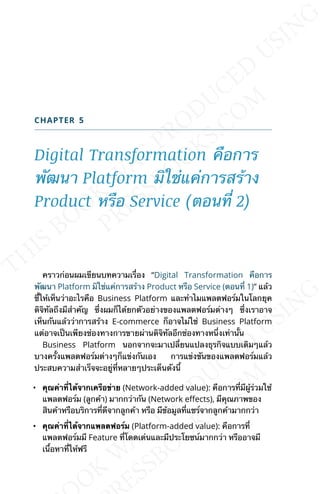 CHAPTER 5
Digital Transformation คือการ
พัฒนา Platform มิใช่แค่การสร้าง
Product หรือ Service (ตอนท่ี 2)
คราวก่อนผมเขียนบทความเร่ือง “Digital Transformation คือการ
พัฒนา Platform มิใช่แค่การสร้าง Product หรือ Service (ตอนท่ี 1)” แล้ว
ช้ีให้เห็นว่าอะไรคือ Business Platform และทำาไมแพลตฟอร์มในโลกยุค
ดิจิทัลถึงมีสำาคัญ ซ่ึงผมก็ได้ยกตัวอย่างของแพลตฟอร์มต่างๆ ซ่ึงเราอาจ
เห็นกันแล้วว่าการสร้าง E-commerce ก็อาจไม่ใช่ Business Platform
แต่อาจเป็นเพียงช่องทางการขายผ่านดิจิทัลอีกช่องทางหน่ึงเท่าน้ัน
Business Platform นอกจากจะมาเปล่ียนแปลงธุรกิจแบบเดิมๆแล้ว
บางคร้ังแพลตฟอร์มต่างๆก็แข่งกันเอง การแข่งขันของแพลตฟอร์มแล้ว
ประสบความสำาเร็จจะอยู่ท่ีหลายๆประเด็นดังน้ี
• คุณค่าท่ีได้จากเครือข่าย (Network-added value): คือการท่ีมีผู้ร่วมใช้
แพลตฟอร์ม (ลูกค้า) มากกว่ากัน (Network eLects), มีคุณภาพของ
สินค้าหรือบริการท่ีดีจากลูกค้า หรือ มีข้อมูลท่ีแชร์จากลูกค้ามากกว่า
• คุณค่าท่ีได้จากแพลตฟอร์ม (Platform-added value): คือการท่ี
แพลตฟอร์มมี Feature ท่ีโดดเด่นและมีประโยชน์มากกว่า หรืออาจมี
เน้ือหาท่ีให้ฟรี
 
