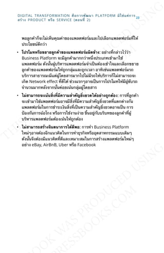 พอลูกค้าก็จะไม่เห็นคุณค่าของแพลตฟอร์มและไปเลือกแพลตฟอร์มท่ีให้
ประโยชน์ดีกว่า
• โปรโมทหรือขยายลูกค้าของแพลตฟอร์มผิดข้าง: อย่างท่ีกล่าวไว้ว่า
Business Platform จะมีลูกค้ามากกว่าหน่ึงประเภทเข้ามาใช้
แพลตฟอร์ม ดังน้ันผู้บริหารแพลตฟอร์มจำาเป็นต้องเข้าใจและเลือกขยาย
ลูกค้าของแพลตฟอร์มให้ถูกกลุ่มและถูกเวลา อาทิเช่นแพลตฟอร์มรถ
บริการสาธารณะมีแต่ผู้โดยสารมากไปไม่มีรถให้บริการก็ไม่สามารถจะ
เกิด Network eLect ท่ีดีได้ ช่วงแรกๆอาจเป็นการโปรโมทให้มีผู้ขับรถ
จำานวนมากหลังจากน้ันค่อยเน้นกลุ่มผู้โดยสาร
• ไม่สามารถจะเน้นส่ิงท่ีมีความสำาคัญย่ิงยวดได้อย่างถูกต้อง: การท่ีลูกค้า
จะเข้ามาใช้แพลตฟอร์มอาจมีส่ิงท่ีมีความสำาคัญย่ิงยวดท่ีแตกต่างกัน
แพลตฟอร์มในการชำาระเงินส่ิงท่ีเป็นความสำาคัญย่ิงยวดอาจเป็น การ
ป้องกันการฉ้อโกง หรือการใช้งานง่าย ข้ึนอยู่กับบริบทของลูกค้าท่ีผู้
บริหารแพลตฟอร์มต้องเน้นให้ถูกต้อง
• ไม่สามารถสร้างจินตนาการได้ดีพอ: การทำา Business Platform
ใหม่ๆอาจต้องฉีกแนวคิดในการทำาธุรกิจหรืออุตสาหกรรมแบบเดิมๆ
ดังน้ันจึงต้องมีแนวคิดท่ีดีและเหมาะสมในการสร้างแพลตฟอร์มใหม่ๆ
อย่าง eBay, AirBnB, Uber หรือ Facebook
DIGITAL TRANSFORMATION คือการพัฒนา PLATFORM มิใช่แค่การ
สร้าง PRODUCT หรือ SERVICE (ตอนท่ี 2)
23
 