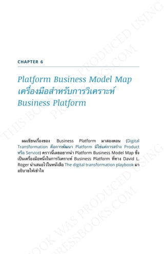 CHAPTER 6
Platform Business Model Map
เคร่ืองมือสำาหรับการวิเคราะห์
Business Platform
ผมเขียนเร่ืองของ Business Platform มาสองตอน (Digital
Transformation คือการพัฒนา Platform มิใช่แค่การสร้าง Product
หรือ Service) คราวน้ีเลยอยากนำา Platform Business Model Map ซ่ึง
เป็นเคร่ืองมือหน่ึงในการวิเคราะห์ Business Platform ท่ีทาง David L.
Roger นำาเสนอไว่ในหนังสือ The digital transformation playbook มา
อธิบายให้เข้าใจ
 