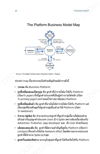 Model map น้ีจะประกอบไปด้วยสัญลักษณ์ต่างๆดังน้ี
• วงกลม คือ Business Platform
• รูปส่ีเหล่ียมขนมเปียกปูน คือ ลูกค้าท่ีนำารายได้มาให้กับ Platform
(เรียกว่า payer) ท้ังน้ีลูกค้าประเภทท่ีเป็นผู้สร้างรายได้หลัก (เรียก
ว่า primary payer) จะกำาหนดไว้ทางขวามือของ Platform
• รูปส่ีเหล่ียมผืนผ้า คือ ลูกค้าท่ีอาจไม่ได้นำารายได้มาให้กับ Platform แต่
เป็นกลุ่มท่ีช่วยดึงดูดให้ลูกค้ากลุ่มอ่ืนเข้ามาใช้ Platform (เรียก
ว่า sweetener)
• จำานวน Spike คือ จำานวนประเภทลูกค้าท่ีลูกค้ากลุ่มน้ีอาจโต้ตอบด้วย
(ตัวอย่างในรูปลูกค้าประเภท Users มี 4 Spike เพราะต้องเก่ียวข้องกับ
Advertiser, Publisher, App developer และ ตัว User ด้วยกันเอง)
• เส้นขอบสองเส้น คือ ลูกค้าท่ีมีความสำาคัญท่ีสุดใน Platform (เรียกว่า
Linchpin) ท่ีจะสร้างให้เกิด Network eLect โดยพิจารณาจากประเภท
ลูกค้าท่ีมีจำานวน Spike มากสุด
• ลูกศรในแต่ละทิศทาง จะระบุถึงคุณค่าท่ีลูกค้าได้รับหรือให้กับ Platform
26 THANACHART
 