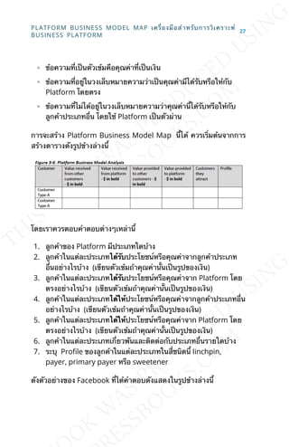 ◦ ข้อความท่ีเป็นตัวเข้มคือคุณค่าท่ีเป็นเงิน
◦ ข้อความท่ีอยู่ในวงเล็บหมายความว่าเป็นคุณค่ามีได้รับหรือให้กับ
Platform โดยตรง
◦ ข้อความท่ีไม่ได้อยู่ในวงเล็บหมายความว่าคุณค่าน้ีได้รับหรือให้กับ
ลูกค้าประเภทอ่ืน โดยใช้ Platform เป็นตัวผ่าน
การจะสร้าง Platform Business Model Map น้ีได้ ควรเร่ิมต้นจากการ
สร้างตารางดังรูปข้างล่างน้ี
โดยเราควรตอบคำาตอบต่างๆเหล่าน้ี
1. ลูกค้าของ Platform มีประเภทใดบ้าง
2. ลูกค้าในแต่ละประเภทได้รับประโยชน์หรือคุณค่าจากลูกค้าประเภท
อ่ืนอย่างไรบ้าง (เขียนตัวเข้มถ้าคุณค่าน้ันเป็นรูปของเงิน)
3. ลูกค้าในแต่ละประเภทได้รับประโยชน์หรือคุณค่าจาก Platform โดย
ตรงอย่างไรบ้าง (เขียนตัวเข้มถ้าคุณค่าน้ันเป็นรูปของเงิน)
4. ลูกค้าในแต่ละประเภทได้ให้ประโยชน์หรือคุณค่าจากลูกค้าประเภทอ่ืน
อย่างไรบ้าง (เขียนตัวเข้มถ้าคุณค่าน้ันเป็นรูปของเงิน)
5. ลูกค้าในแต่ละประเภทได้ให้ประโยชน์หรือคุณค่าจาก Platform โดย
ตรงอย่างไรบ้าง (เขียนตัวเข้มถ้าคุณค่าน้ันเป็นรูปของเงิน)
6. ลูกค้าในแต่ละประเภทเก่ียวพันและติดต่อกับประเภทอ่ืนรายใดบ้าง
7. ระบุ ProJle ของลูกค้าในแต่ละประเภทในส่ีชนิดน้ี linchpin,
payer, primary payer หรือ sweetener
ดังตัวอย่างของ Facebook ท่ีได้คำาตอบดังแสดงในรูปข้างล่างน้ี
PLATFORM BUSINESS MODEL MAP เคร่ืองมือสำาหรับการวิเคราะห์
BUSINESS PLATFORM
27
 