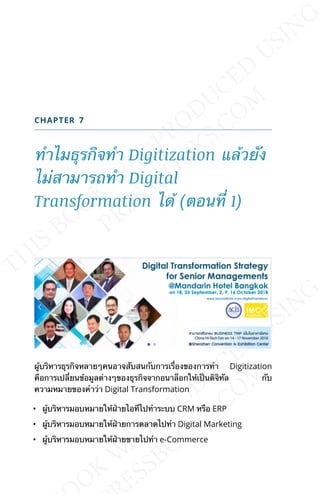 CHAPTER 7
ทำาไมธุรกิจทำา Digitization แล้วยัง
ไม่สามารถทำา Digital
Transformation ได้ (ตอนท่ี 1)
ผู้บริหารธุรกิจหลายๆคนอาจสับสนกับการเร่ืองของการทำา Digitization
คือการเปล่ียนข้อมูลต่างๆของธุรกิจจากอนาล็อกให้เป็นดิจิทัล กับ
ความหมายของคำาว่า Digital Transformation
• ผู้บริหารมอบหมายให้ฝ่ายไอทีไปทำาระบบ CRM หรือ ERP
• ผู้บริหารมอบหมายให้ฝ่ายการตลาดไปทำา Digital Marketing
• ผู้บริหารมอบหมายให้ฝ่ายขายไปทำา e-Commerce
 