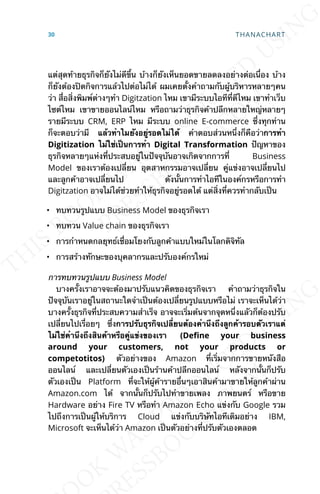 แต่สุดท้ายธุรกิจก็ยังไม่ดีข้ึน บ้างก็ยังเห็นยอดขายลดลงอย่างต่อเน่ือง บ้าง
ก็ยังต้องปิดกิจการแล้วไปต่อไม่ได้ ผมเคยต้ังคำาถามกับผู้บริหารหลายๆคน
ว่า ส่ือส่ิงพิมพ์ต่างๆทำา Digitzation ไหม เขามีระบบไอทีท่ีดีไหม เขาทำาเว็บ
ไซต์ไหม เขาขายออนไลน์ไหม หรือถามว่าธุรกิจค้าปลีกหลายใหญ่หลายๆ
รายมีระบบ CRM, ERP ไหม มีระบบ online E-commerce ซ่ึงทุกท่าน
ก็จะตอบว่ามี แล้วทำาไมยังอยู่รอดไม่ได้ คำาตอบส่วนหน่ึงก็คือว่าการทำา
Digitization ไม่ใช่เป็นการทำา Digital Transformation ปัญหาของ
ธุรกิจหลายๆแห่งท่ีประสบอยู่ในปัจจุบันอาจเกิดจากการท่ี Business
Model ของเราต้องเปล่ียน อุตสาหกรรมอาจเปล่ียน คู่แข่งอาจเปล่ียนไป
และลูกค้าอาจเปล่ียนไป ดังน้ันการทำาไอทีในองค์กรหรือการทำา
Digitzation อาจไม่ได้ช่วยทำาให้ธุรกิจอยู่รอดได้ แต่ส่ิงท่ีควรทำากลับเป็น
• ทบทวนรูปแบบ Business Model ของธุรกิจเรา
• ทบทวน Value chain ของธุรกิจเรา
• การกำาหนดกลยุทธ์เช่ือมโยงกับลูกค้าแบบใหม่ในโลกดิจิทัล
• การสร้างทักษะของบุคลากรและปรับองค์กรใหม่
การทบทวนรูปแบบ Business Model
บางคร้ังเราอาจจะต้องมาปรับแนวคิดของธุรกิจเรา คำาถามว่าธุรกิจใน
ปัจจุบันเราอยู่ในสถานะใดจำาเป็นต้องเปล่ียนรูปแบบหรือไม่ เราจะเห็นได้ว่า
บางคร้ังธุรกิจท่ีประสบความสำาเร็จ อาจจะเร่ิมต้นจากจุดหน่ึงแลัวก็ต้องปรับ
เปล่ียนไปเร่ือยๆ ซ่ึงการปรับธุรกิจเปล่ียนต้องคำานึงถึงลูกค้ารอบตัวเราแต่
ไม่ใช่คำานึงถึงสินค้าหรือคู่แข่งของเรา (De7ne your business
around your customers, not your products or
competotitos) ตัวอย่างของ Amazon ท่ีเร่ิมจากการขายหนังสือ
ออนไลน์ และเปล่ียนตัวเองเป็นร้านค้าปลีกออนไลน์ หลังจากน้ันก็ปรับ
ตัวเองเป็น Platform ท่ีจะให้ผู้ค้ารายอ่ืนๆเอาสินค้ามาขายให้ลูกค้าผ่าน
Amazon.com ได้ จากน้ันก็ปรับไปทำาขายเพลง ภาพยนตร์ หรือขาย
Hardware อย่าง Fire TV หรือทำา Amazon Echo แข่งกับ Google รวม
ไปถึงการเป็นผู้ให้บริการ Cloud แข่งกับบริษัทไอทีเดิมอย่าง IBM,
Microsoft จะเห็นได้ว่า Amazon เป็นตัวอย่างท่ีปรับตัวเองตลอด
30 THANACHART
 
