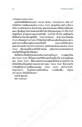 การทบทวน Value chain
เทคโนโลยีดิจิทัลใหม่ๆอย่าง Social Media, Smartphone หรือ IoT
ทำาให้เกิดการเปล่ียนแปลงด้าน Value chain ของธุรกิจบางอย่าง ซ่ึงบาง
คร้ังเราอาจต้องทบทวน ตัวอย่างเช่น อุตสาหกรรมเพลง ท่ีเดิมอาจมีนักแต่ง
เพลง เซ็นสัญญากับค่ายเพลงแล้วจัดจำาหน่ายในรูปแบบของ CD หรือ DVD
กับผู้บริโภค ผ่านช่องทางของร้านค้าปลีก CD/DVD ท่ัวๆไป แต่เม่ือธุรกิจ
ดิจิทัลเข้ามาก็จะเห็นกลุ่มท่ีเป็น Intermediation เข้ามาแทรกใหม่เช่น
iTune หรือแม้แต่ YouTube ทำาให้ธุรกิจค้าปลีกแบบเดิมเร่ิมถดถอย เพราะ
ลูกค้าสามารถซ้ือผ่านช่องทางออนไลน์ได้ และบางคร้ังก็จะพบว่า
อุตสาหกรรมเกิด Disintermediation เช่นนักแต่งเพลงอาจจะข้าม Value
chain เดิมๆแทนท่ีจะมาสังกัดค่ายเพลง แต่พวกเขาอาจแต่งเพลงขาย
ออนไลน์ให้กับผู้บริโภคโดยตรง
ดังน้ันจึงจำาเป็นท่ีธุรกิจจะต้องกลับมาทบทวนตัวเองว่า เราอยู่ตรงไหน
ของ Value chain ซ่ึงโดยมากธุรกิจท่ีจะแข่งกับคนอ่ืนๆได้ จะตรงอยู่ในจุด
ของ Value chain ท่ีมีความแตกต่างและคู่แข่งอ่ืนไม่สามารถเข้ามาง่าย
หรือไม่ก็ต้องเป็นจุดต้นทางและปลายทางของ Value chain ซ่ึงหากธุรกิจ
กำาลังอยู่ในช่วงการเปล่ียนแปลงของ Value chain แม้ว่าเราจะทำา
Digitization ในธุรกิจมากแค่ไหนก็ตาม การหลีกเล่ียง Digital
disruption ก็ยังเป็นเร่ืองยาก
ธนชาติ นุ่มนนท์
IMC Institute
32 THANACHART
 