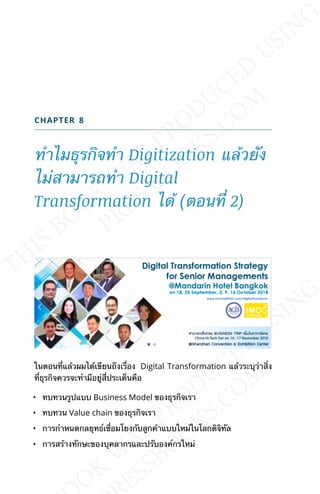 CHAPTER 8
ทำาไมธุรกิจทำา Digitization แล้วยัง
ไม่สามารถทำา Digital
Transformation ได้ (ตอนท่ี 2)
ในตอนท่ีแล้วผมได้เขียนถึงเร่ือง Digital Transformation แล้วระบุว่าส่ิง
ท่ีธุรกิจควรจะทำามีอยู่ส่ีประเด็นคือ
• ทบทวนรูปแบบ Business Model ของธุรกิจเรา
• ทบทวน Value chain ของธุรกิจเรา
• การกำาหนดกลยุทธ์เช่ือมโยงกับลูกค้าแบบใหม่ในโลกดิจิทัล
• การสร้างทักษะของบุคลากรและปรับองค์กรใหม่
 
