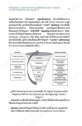 พอลูกค้ามีความ “ปรารถนา” (perference) ก็อาจเร่ิมท่ีจะมาการ
เปรียบเทียบสินค้า มีการทดสอบสินค้า มีการใช้ Social network มาพูด
คุยกับลูกค้าอ่ืน แล้วจึงถึงข้ันตอนท่ีลูกค้า “กระทำา” (Action) กล่าวคือซ้ือ
สินค้าอาจจากในร้าน หรือผ่านออนไลน์ และเม่ือลูกค้าซ้ือแล้วเราจะมี
ข้ันตอนอย่างไรให้ลูกค้า “จงรักภักดี” (loyalty) ต่อสินค้าของเรา มีช่อง
ทางอย่างไรให้ลูกค้าติดต่อเราได้สะดวก ติดตามข่าวสารของเราผ่าน
Facebook, Instagram หรือ อีเมล และทำาอย่างไรให้สามารถขายสินค้า
อย่างอ่ืนได้เพ่ิม สุดท้ายเป็นข้ันตอนท่ีทำาให้ลูกค้า “บอกต่อ” (advocacy)
มีความประทับใจในสินค้าของเรา และทำาการ Review สินค้าของเราในแง่ดี
ทาง Social media หรือช่องทางอ่ืนๆ
รูปท่ี 2 Marketing Funnel [จากหนังสือ The Digital Transformation
Playbook: Rethink Your Business for the Digital Age, David L.
Rogers ]
ด้วยพฤติกรรมท่ีเปล่ียนไปของลูกค้า เราจึงจำาเป็นท่ีจะปรับกลยุทธ์ในการ
เช่ือมโยงกับลูกค้าในด้านต่างๆดังน้ี
• Access จะต้องเข้าถึงลูกค้าได้อย่างรวดเร็ว ทุกท่ี ทุกเวลา ทุกอุปกรณ์
เช่นการใช้ช่องทางท่ีหลากหลายท้ัง Smartphone, Social Media
ทำาไมธุรกิจทำา DIGITIZATION แล้วยังไม่สามารถทำา DIGITAL
TRANSFORMATION ได้ (ตอนท่ี 2)
35
 