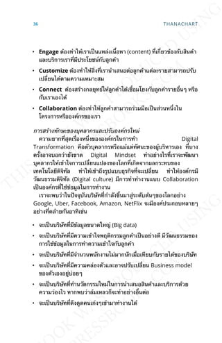 • Engage ต้องทำาให้เราเป็นแหล่งเน้ือหา (content) ท่ีเก่ียวข้องกับสินค้า
และบริการเราท่ีมีประโยชน์กับลูกค้า
• Customize ต้องทำาให้ส่ิงท่ีเรานำาเสนอต่อลูกค้าแต่ละรายสามารถปรับ
เปล่ียนได้ตามความเหมาะสม
• Connect ต้องสร้างกลยุทธ์ให้ลูกค้าได้เช่ือมโยงกับลูกค้ารายอ่ืนๆ หรือ
กับเราเองได้
• Collaboration ต้องทำาให้ลูกค้าสามารถร่วมมือเป็นส่วนหน่ึงใน
โครงการหรือองค์กรของเรา
การสร้างทักษะของบุคลากรและปรับองค์กรใหม่
ความยากท่ีสุดเร่ืองหน่ึงขององค์กรในการทำา Digital
Transformation คือตัวบุคลากรหรือแม้แต่ทัศนะของผู้บริหารเอง ท่ีบาง
คร้ังอาจบอกว่ายังขาด Digital Mindset ทำาอย่างไรท่ีเราจะพัฒนา
บุคลากรให้เข้าใจการเปล่ียนแปลงของโลกท่ีเกิดจากผลกระทบของ
เทคโนโลยีดิจิทัล ทำาให้เข้าถึงรูปแบบธุรกิจท่ีจะเปล่ียน ทำาให้องค์กรมี
วัฒนธรรมดิจิทัล (Digital culture) มีการทำาทำางานแบบ Collaboration
เป็นองค์กรท่ีใช้ข้อมูลในการทำางาน
เราจะพบว่าในปัจจุบันบริษัทท่ีกำาลังข้ึนมาสู่ระดับต้นๆของโลกอย่าง
Google, Uber, Facebook, Amazon, NetFlix จะมีองค์ประกอบหลายๆ
อย่างท่ีคล้ายกันอาทิเช่น
• จะเป็นบริษัทท่ีมีข้อมูลขนาดใหญ่ (Big data)
• จะเป็นบริษัทท่ีมีความเข้าใจพฤติกรรมลูกค้าเป็นอย่างดี มีวัฒนธรรมของ
การใช้ข้อมูลในการทำาความเข้าใจกับลูกค้า
• จะเป็นบริษัทท่ีมีจำานวนพนักงานไม่มากนักเม่ือเทียบกับรายได้ของบริษัท
• จะเป็นบริษัทท่ีมีความคล่องตัวและอาจปรับเปล่ียน Business model
ของตัวเองอยู่บ่อยๆ
• จะเป็นบริษัทท่ีทำานวัตกรรมใหม่ในการนำาเสนอสินค้าและบริการด้วย
ความว่องไว หากพบว่าล้มเหลวก็จะทำาอย่างอ่ืนต่อ
• จะเป็นบริษัทท่ีดึงดูดคนเก่งๆเข้ามาทำางานได้
36 THANACHART
 