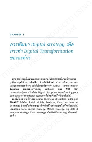 CHAPTER 1
การพัฒนา Digital strategy เพ่ือ
การทำา Digital Transformation
ขององค์กร
ผู้คนส่วนใหญ่เร่ิมเห็นผลกระทบของเทคโนโลยีดิจิทัลท่ีมาเปล่ียนแปลง
ธุรกิจต่างๆท้ังด้านการค้าปลีก ด้านส่ือส่ิงพิมพ์ ด้านการเงินการธนาคาร
และอุตสาหกรรมต่างๆ แล้วก็เร่ิมพูดถึงการทำา Digital Transformation
ในองค์กร ผมเองมีโอกาสได้ดู Webinar ของ MIT ซีรีย์
Innovation@work ในหัวข้อ Digital disruption: transforming your
company for the digital economy ได้พูดเร่ืองน้ีไว้น่าสนใจดังน้ี
เทคโนโลยีดิจิทัลท่ีกำาลังทำาให้เกิด Business disruption ท่ีสำาคัญคือ
SMACIT ซ่ึงได้แก่ Social, Mobile, Analytics, Cloud และ Internet
of Things ซ่ึงฝ่ายไอทีหลายๆองค์กรต่างก็ไปทำากลยุทธ์ไอทีในเร่ืองเหล่าน้ี
เช่นการทำา Social media strategy, Mobile strategy, Big data &
analytics strategy, Cloud strategy หรือ BYOD strategy ดังแสดงใน
รูปท่ี 1
 