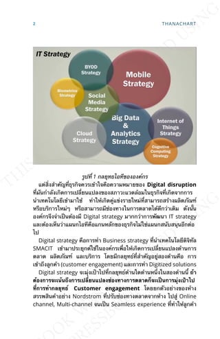 รูปท่ี 1 กลยุทธไอทีขององค์กร
แต่ส่ิงสำาคัญท่ีธุรกิจควรเข้าใจคือความหมายของ Digital disruption
ท่ีมันกำาลังเกิดการเปล่ียนแปลงของสภาวะแวดล้อมในธุรกิจท่ีเกิดจากการ
นำาเทคโนโลยีเข้ามาใช้ ทำาให้เกิดคู่แข่งรายใหม่ท่ีสามารถสร้างผลิตภัณฑ์
หรือบริการใหม่ๆ หรือสามารถมีช่องทางในการตลาดได้ดีกว่าเดิม ดังน้ัน
องค์กรจึงจำาเป็นต้องมี Digital strategy มากกว่าการพัฒนา IT strategy
และต้องเห็นว่าแผนกไอทีคือแกนหลักของธุรกิจไม่ใช่แผนกสนับสนุนอีกต่อ
ไป
Digital strategy คือการทำา Business strategy ท่ีนำาเทคโนโลยีดิจิทัล
SMACIT เข้ามาประยุกต์ใช้ในองค์กรเพ่ือให้เกิดการเปล่ียนแปลงด้านการ
ตลาด ผลิตภัณฑ์ และบริการ โดยมีกลยุทธ์ท่ีสำาคัญอยู่สองด้านคือ การ
เข้าถึงลูกค้า (customer engagement) และการทำา Digitized solutions
Digital strategy จะมุ่งเป้าไปท่ีกลยุทธ์ด้านใดด้านหน่ึงในสองด้านน้ี ถ้า
ต้องการจะเน้นถึงการเปล่ียนแปลงช่องทางการตลาดก็จะเป็นการมุ่งเป้าไป
ท่ีการทำากลยุทธ์ Customer engagement โดยยกตัวอย่างของห้าง
สรรพสินค้าอย่าง Nordstrom ท่ีปรับช่องทางตลาดจากห้าง ไปสู่ Online
channel, Multi-channel จนเป็น Seamless experience ท่ีทำาให้ลูกค้า
2 THANACHART
 