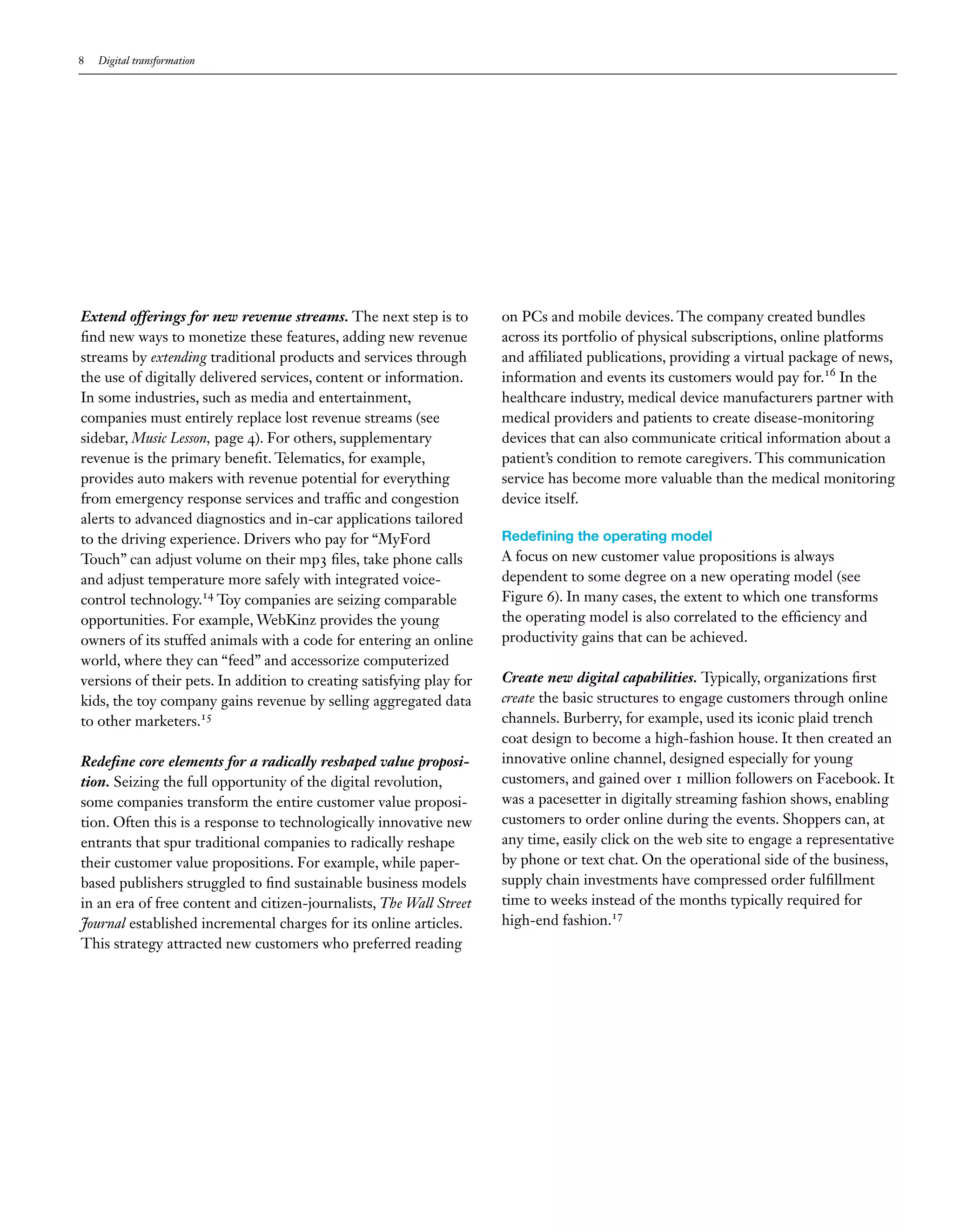 8 Digital transformation
Extend offerings for new revenue streams. The next step is to
find new ways to monetize these features, adding new revenue
streams by extending traditional products and services through
the use of digitally delivered services, content or information.
In some industries, such as media and entertainment,
companies must entirely replace lost revenue streams (see
sidebar, Music Lesson, page 4). For others, supplementary
revenue is the primary benefit. Telematics, for example,
provides auto makers with revenue potential for everything
from emergency response services and traffic and congestion
alerts to advanced diagnostics and in-car applications tailored
to the driving experience. Drivers who pay for “MyFord
Touch” can adjust volume on their mp3 files, take phone calls
and adjust temperature more safely with integrated voice-
control technology.14
Toy companies are seizing comparable
opportunities. For example, WebKinz provides the young
owners of its stuffed animals with a code for entering an online
world, where they can “feed” and accessorize computerized
versions of their pets. In addition to creating satisfying play for
kids, the toy company gains revenue by selling aggregated data
to other marketers.15
Redefine core elements for a radically reshaped value proposi-
tion. Seizing the full opportunity of the digital revolution,
some companies transform the entire customer value proposi-
tion. Often this is a response to technologically innovative new
entrants that spur traditional companies to radically reshape
their customer value propositions. For example, while paper-
based publishers struggled to find sustainable business models
in an era of free content and citizen-journalists, The Wall Street
Journal established incremental charges for its online articles.
This strategy attracted new customers who preferred reading
on PCs and mobile devices. The company created bundles
across its portfolio of physical subscriptions, online platforms
and affiliated publications, providing a virtual package of news,
information and events its customers would pay for.16
In the
healthcare industry, medical device manufacturers partner with
medical providers and patients to create disease-monitoring
devices that can also communicate critical information about a
patient’s condition to remote caregivers. This communication
service has become more valuable than the medical monitoring
device itself.
Redefining the operating model
A focus on new customer value propositions is always
dependent to some degree on a new operating model (see
Figure 6). In many cases, the extent to which one transforms
the operating model is also correlated to the efficiency and
productivity gains that can be achieved.
Create new digital capabilities. Typically, organizations first
create the basic structures to engage customers through online
channels. Burberry, for example, used its iconic plaid trench
coat design to become a high-fashion house. It then created an
innovative online channel, designed especially for young
customers, and gained over 1 million followers on Facebook. It
was a pacesetter in digitally streaming fashion shows, enabling
customers to order online during the events. Shoppers can, at
any time, easily click on the web site to engage a representative
by phone or text chat. On the operational side of the business,
supply chain investments have compressed order fulfillment
time to weeks instead of the months typically required for
high-end fashion.17
 