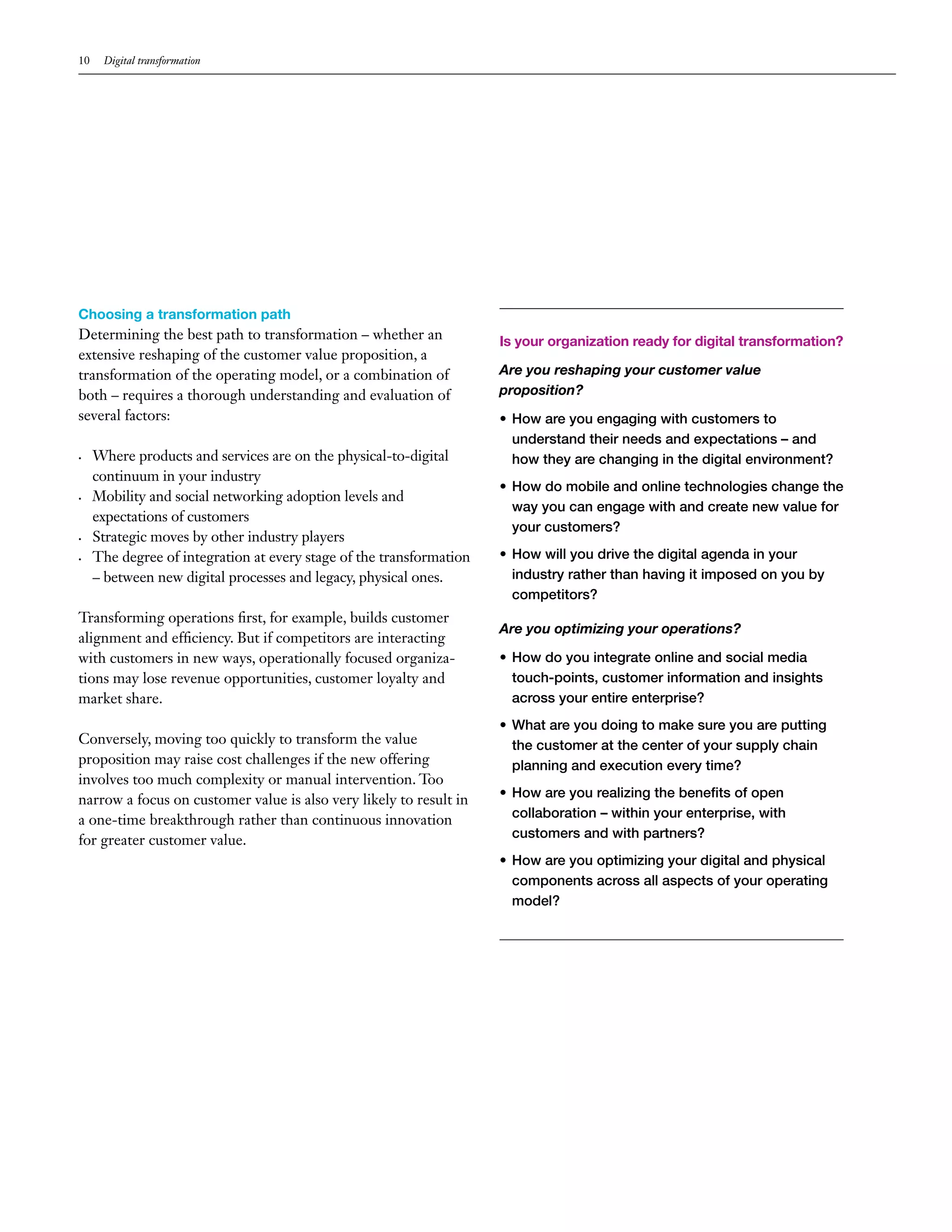 10 Digital transformation
Choosing a transformation path
Determining the best path to transformation – whether an
extensive reshaping of the customer value proposition, a
transformation of the operating model, or a combination of
both – requires a thorough understanding and evaluation of
several factors:
•	 Where products and services are on the physical-to-digital
continuum in your industry
•	 Mobility and social networking adoption levels and
expectations of customers
•	 Strategic moves by other industry players
•	 The degree of integration at every stage of the transformation
– between new digital processes and legacy, physical ones.
Transforming operations first, for example, builds customer
alignment and efficiency. But if competitors are interacting
with customers in new ways, operationally focused organiza-
tions may lose revenue opportunities, customer loyalty and
market share.
Conversely, moving too quickly to transform the value
proposition may raise cost challenges if the new offering
involves too much complexity or manual intervention. Too
narrow a focus on customer value is also very likely to result in
a one-time breakthrough rather than continuous innovation
for greater customer value.
Is your organization ready for digital transformation?
Are you reshaping your customer value
proposition?
•	How are you engaging with customers to
understand their needs and expectations – and
how they are changing in the digital environment?
•	How do mobile and online technologies change the
way you can engage with and create new value for
your customers?
•	How will you drive the digital agenda in your
industry rather than having it imposed on you by
competitors?
Are you optimizing your operations?
•	How do you integrate online and social media
touch-points, customer information and insights
across your entire enterprise?
•	What are you doing to make sure you are putting
the customer at the center of your supply chain
planning and execution every time?
•	How are you realizing the benefits of open
collaboration – within your enterprise, with
customers and with partners?
•	How are you optimizing your digital and physical
components across all aspects of your operating
model?
 