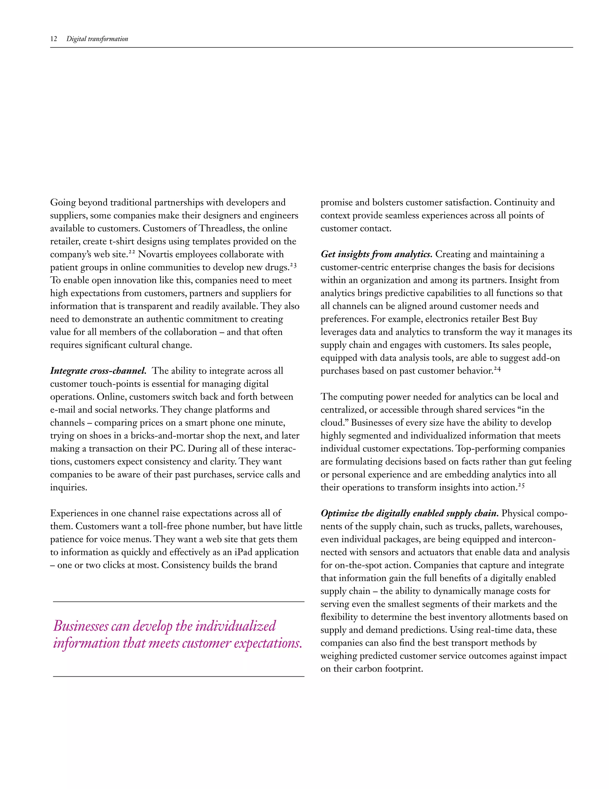 12 Digital transformation
Going beyond traditional partnerships with developers and
suppliers, some companies make their designers and engineers
available to customers. Customers of Threadless, the online
retailer, create t-shirt designs using templates provided on the
company’s web site.22
Novartis employees collaborate with
patient groups in online communities to develop new drugs.23
To enable open innovation like this, companies need to meet
high expectations from customers, partners and suppliers for
information that is transparent and readily available. They also
need to demonstrate an authentic commitment to creating
value for all members of the collaboration – and that often
requires significant cultural change.
Integrate cross-channel. The ability to integrate across all
customer touch-points is essential for managing digital
operations. Online, customers switch back and forth between
e-mail and social networks. They change platforms and
channels – comparing prices on a smart phone one minute,
trying on shoes in a bricks-and-mortar shop the next, and later
making a transaction on their PC. During all of these interac-
tions, customers expect consistency and clarity. They want
companies to be aware of their past purchases, service calls and
inquiries.
Experiences in one channel raise expectations across all of
them. Customers want a toll-free phone number, but have little
patience for voice menus. They want a web site that gets them
to information as quickly and effectively as an iPad application
– one or two clicks at most. Consistency builds the brand
promise and bolsters customer satisfaction. Continuity and
context provide seamless experiences across all points of
customer contact.
Get insights from analytics. Creating and maintaining a
customer-centric enterprise changes the basis for decisions
within an organization and among its partners. Insight from
analytics brings predictive capabilities to all functions so that
all channels can be aligned around customer needs and
preferences. For example, electronics retailer Best Buy
leverages data and analytics to transform the way it manages its
supply chain and engages with customers. Its sales people,
equipped with data analysis tools, are able to suggest add-on
purchases based on past customer behavior.24
The computing power needed for analytics can be local and
centralized, or accessible through shared services “in the
cloud.” Businesses of every size have the ability to develop
highly segmented and individualized information that meets
individual customer expectations. Top-performing companies
are formulating decisions based on facts rather than gut feeling
or personal experience and are embedding analytics into all
their operations to transform insights into action.25
Optimize the digitally enabled supply chain. Physical compo-
nents of the supply chain, such as trucks, pallets, warehouses,
even individual packages, are being equipped and intercon-
nected with sensors and actuators that enable data and analysis
for on-the-spot action. Companies that capture and integrate
that information gain the full benefits of a digitally enabled
supply chain – the ability to dynamically manage costs for
serving even the smallest segments of their markets and the
flexibility to determine the best inventory allotments based on
supply and demand predictions. Using real-time data, these
companies can also find the best transport methods by
weighing predicted customer service outcomes against impact
on their carbon footprint.
Businesses can develop the individualized
information that meets customer expectations.
 