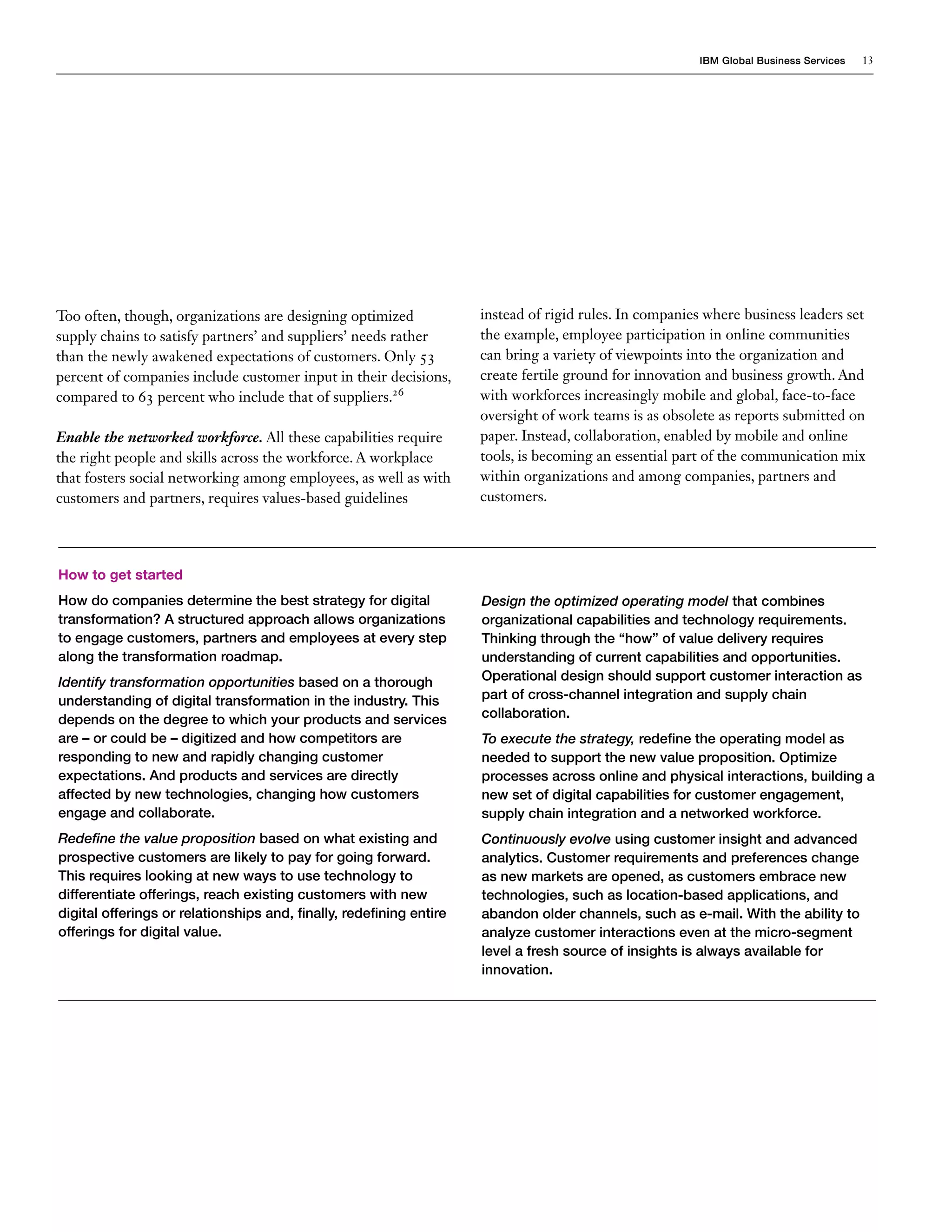 IBM Global Business Services 13
Too often, though, organizations are designing optimized
supply chains to satisfy partners’ and suppliers’ needs rather
than the newly awakened expectations of customers. Only 53
percent of companies include customer input in their decisions,
compared to 63 percent who include that of suppliers.26
Enable the networked workforce. All these capabilities require
the right people and skills across the workforce. A workplace
that fosters social networking among employees, as well as with
customers and partners, requires values-based guidelines
instead of rigid rules. In companies where business leaders set
the example, employee participation in online communities
can bring a variety of viewpoints into the organization and
create fertile ground for innovation and business growth. And
with workforces increasingly mobile and global, face-to-face
oversight of work teams is as obsolete as reports submitted on
paper. Instead, collaboration, enabled by mobile and online
tools, is becoming an essential part of the communication mix
within organizations and among companies, partners and
customers.
How to get started
How do companies determine the best strategy for digital
transformation? A structured approach allows organizations
to engage customers, partners and employees at every step
along the transformation roadmap.
Identify transformation opportunities based on a thorough
understanding of digital transformation in the industry. This
depends on the degree to which your products and services
are – or could be – digitized and how competitors are
responding to new and rapidly changing customer
expectations. And products and services are directly
affected by new technologies, changing how customers
engage and collaborate.
Redefine the value proposition based on what existing and
prospective customers are likely to pay for going forward.
This requires looking at new ways to use technology to
differentiate offerings, reach existing customers with new
digital offerings or relationships and, finally, redefining entire
offerings for digital value.
Design the optimized operating model that combines
organizational capabilities and technology requirements.
Thinking through the “how” of value delivery requires
understanding of current capabilities and opportunities.
Operational design should support customer interaction as
part of cross-channel integration and supply chain
collaboration.
To execute the strategy, redefine the operating model as
needed to support the new value proposition. Optimize
processes across online and physical interactions, building a
new set of digital capabilities for customer engagement,
supply chain integration and a networked workforce.
Continuously evolve using customer insight and advanced
analytics. Customer requirements and preferences change
as new markets are opened, as customers embrace new
technologies, such as location-based applications, and
abandon older channels, such as e-mail. With the ability to
analyze customer interactions even at the micro-segment
level a fresh source of insights is always available for
innovation.
 