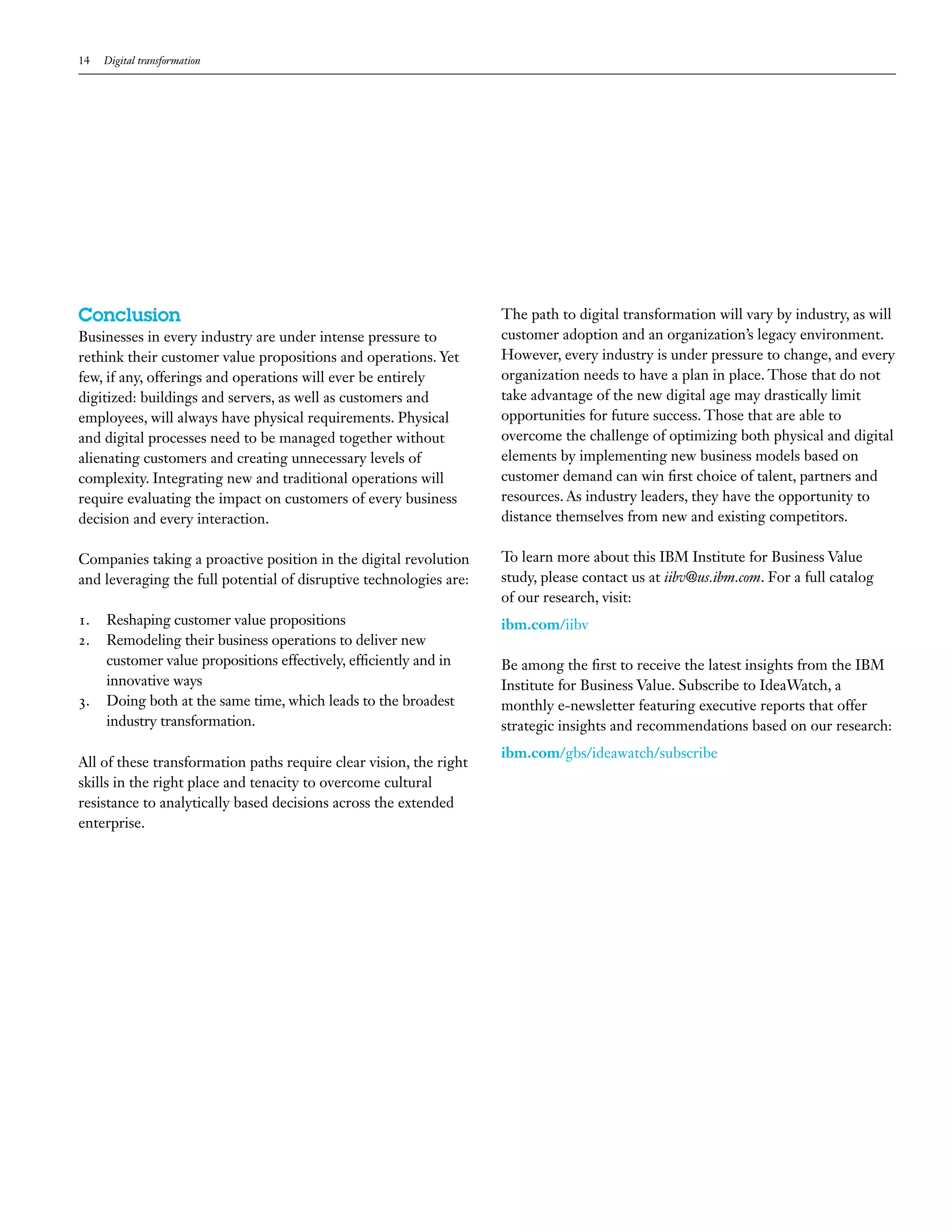14 Digital transformation
Conclusion
Businesses in every industry are under intense pressure to
rethink their customer value propositions and operations. Yet
few, if any, offerings and operations will ever be entirely
digitized: buildings and servers, as well as customers and
employees, will always have physical requirements. Physical
and digital processes need to be managed together without
alienating customers and creating unnecessary levels of
complexity. Integrating new and traditional operations will
require evaluating the impact on customers of every business
decision and every interaction.
Companies taking a proactive position in the digital revolution
and leveraging the full potential of disruptive technologies are:
1.	 Reshaping customer value propositions
2.	 Remodeling their business operations to deliver new
customer value propositions effectively, efficiently and in
innovative ways
3.	 Doing both at the same time, which leads to the broadest
industry transformation.
All of these transformation paths require clear vision, the right
skills in the right place and tenacity to overcome cultural
resistance to analytically based decisions across the extended
enterprise.
The path to digital transformation will vary by industry, as will
customer adoption and an organization’s legacy environment.
However, every industry is under pressure to change, and every
organization needs to have a plan in place. Those that do not
take advantage of the new digital age may drastically limit
opportunities for future success. Those that are able to
overcome the challenge of optimizing both physical and digital
elements by implementing new business models based on
customer demand can win first choice of talent, partners and
resources. As industry leaders, they have the opportunity to
distance themselves from new and existing competitors.
To learn more about this IBM Institute for Business Value
study, please contact us at iibv@us.ibm.com. For a full catalog
of our research, visit:
ibm.com/iibv
Be among the first to receive the latest insights from the IBM
Institute for Business Value. Subscribe to IdeaWatch, a
monthly e-newsletter featuring executive reports that offer
strategic insights and recommendations based on our research:
ibm.com/gbs/ideawatch/subscribe
 