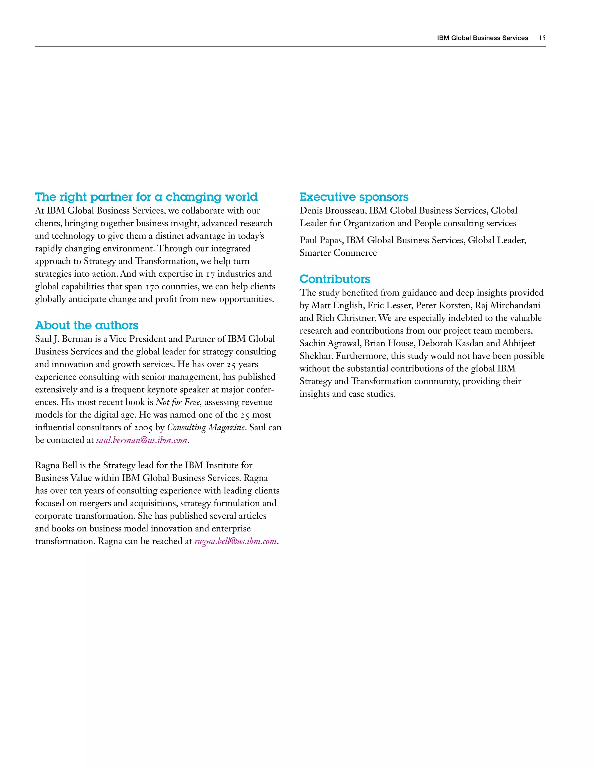 IBM Global Business Services 15
The right partner for a changing world
At IBM Global Business Services, we collaborate with our
clients, bringing together business insight, advanced research
and technology to give them a distinct advantage in today’s
rapidly changing environment. Through our integrated
approach to Strategy and Transformation, we help turn
strategies into action. And with expertise in 17 industries and
global capabilities that span 170 countries, we can help clients
globally anticipate change and profit from new opportunities.
About the authors
Saul J. Berman is a Vice President and Partner of IBM Global
Business Services and the global leader for strategy consulting
and innovation and growth services. He has over 25 years
experience consulting with senior management, has published
extensively and is a frequent keynote speaker at major confer-
ences. His most recent book is Not for Free, assessing revenue
models for the digital age. He was named one of the 25 most
influential consultants of 2005 by Consulting Magazine. Saul can
be contacted at saul.berman@us.ibm.com.
Ragna Bell is the Strategy lead for the IBM Institute for
Business Value within IBM Global Business Services. Ragna
has over ten years of consulting experience with leading clients
focused on mergers and acquisitions, strategy formulation and
corporate transformation. She has published several articles
and books on business model innovation and enterprise
transformation. Ragna can be reached at ragna.bell@us.ibm.com.
Executive sponsors
Denis Brousseau, IBM Global Business Services, Global
Leader for Organization and People consulting services
Paul Papas, IBM Global Business Services, Global Leader,
Smarter Commerce
Contributors
The study benefited from guidance and deep insights provided
by Matt English, Eric Lesser, Peter Korsten, Raj Mirchandani
and Rich Christner. We are especially indebted to the valuable
research and contributions from our project team members,
Sachin Agrawal, Brian House, Deborah Kasdan and Abhijeet
Shekhar. Furthermore, this study would not have been possible
without the substantial contributions of the global IBM
Strategy and Transformation community, providing their
insights and case studies.
 