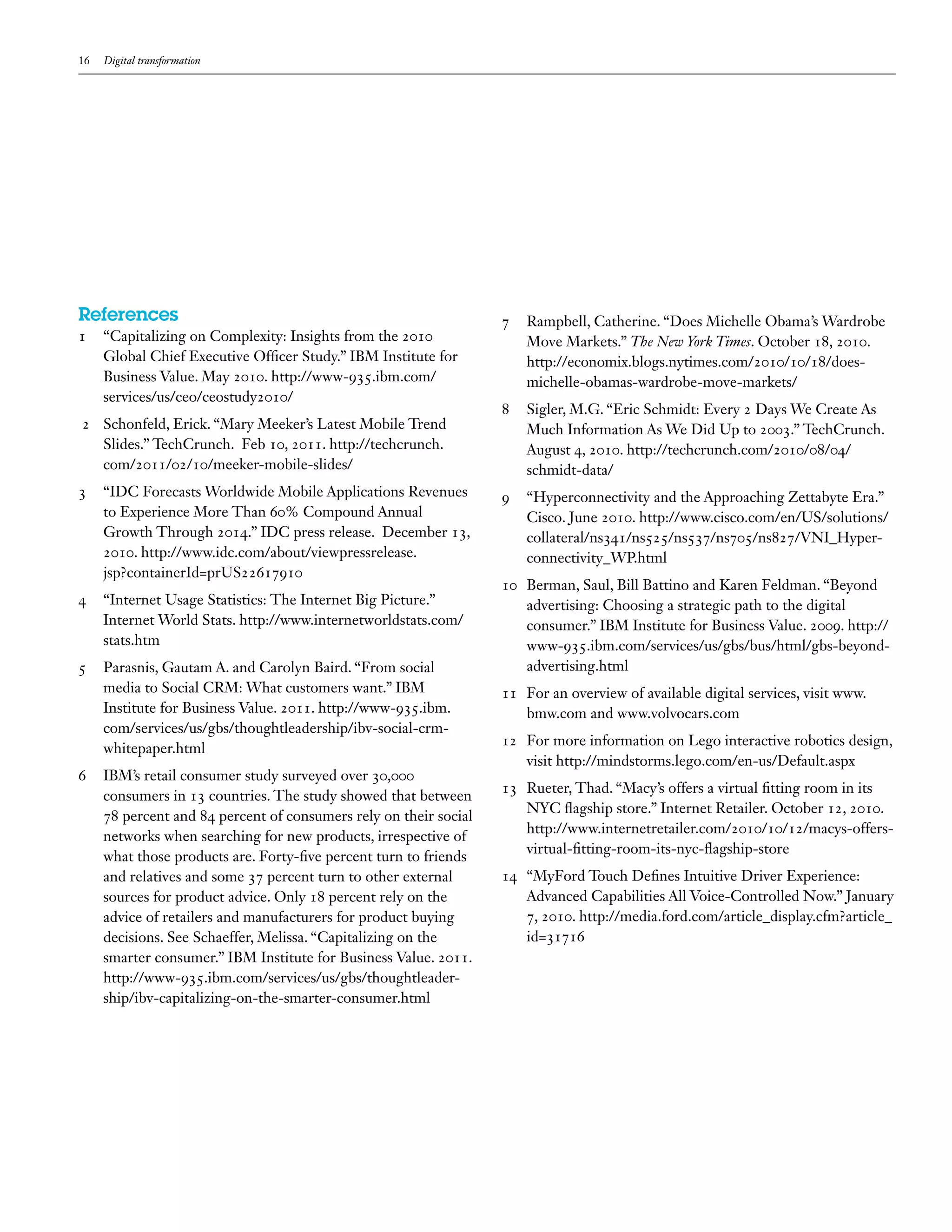 16 Digital transformation
References
1	 “Capitalizing on Complexity: Insights from the 2010
Global Chief Executive Officer Study.” IBM Institute for
Business Value. May 2010. http://www-935.ibm.com/
services/us/ceo/ceostudy2010/
2	 Schonfeld, Erick. “Mary Meeker’s Latest Mobile Trend
Slides.” TechCrunch. Feb 10, 2011. http://techcrunch.
com/2011/02/10/meeker-mobile-slides/
3	 “IDC Forecasts Worldwide Mobile Applications Revenues
to Experience More Than 60% Compound Annual
Growth Through 2014.” IDC press release. December 13,
2010. http://www.idc.com/about/viewpressrelease.
jsp?containerId=prUS22617910
4	 “Internet Usage Statistics: The Internet Big Picture.”
Internet World Stats. http://www.internetworldstats.com/
stats.htm
5	 Parasnis, Gautam A. and Carolyn Baird. “From social
media to Social CRM: What customers want.” IBM
Institute for Business Value. 2011. http://www-935.ibm.
com/services/us/gbs/thoughtleadership/ibv-social-crm-
whitepaper.html
6	 IBM’s retail consumer study surveyed over 30,000
consumers in 13 countries. The study showed that between
78 percent and 84 percent of consumers rely on their social
networks when searching for new products, irrespective of
what those products are. Forty-five percent turn to friends
and relatives and some 37 percent turn to other external
sources for product advice. Only 18 percent rely on the
advice of retailers and manufacturers for product buying
decisions. See Schaeffer, Melissa. “Capitalizing on the
smarter consumer.” IBM Institute for Business Value. 2011.
http://www-935.ibm.com/services/us/gbs/thoughtleader-
ship/ibv-capitalizing-on-the-smarter-consumer.html
7	 Rampbell, Catherine. “Does Michelle Obama’s Wardrobe
Move Markets.” The New York Times. October 18, 2010.
http://economix.blogs.nytimes.com/2010/10/18/does-
michelle-obamas-wardrobe-move-markets/
8	 Sigler, M.G. “Eric Schmidt: Every 2 Days We Create As
Much Information As We Did Up to 2003.” TechCrunch.
August 4, 2010. http://techcrunch.com/2010/08/04/
schmidt-data/
9	 “Hyperconnectivity and the Approaching Zettabyte Era.”
Cisco. June 2010. http://www.cisco.com/en/US/solutions/
collateral/ns341/ns525/ns537/ns705/ns827/VNI_Hyper-
connectivity_WP.html
10	 Berman, Saul, Bill Battino and Karen Feldman. “Beyond
advertising: Choosing a strategic path to the digital
consumer.” IBM Institute for Business Value. 2009. http://
www-935.ibm.com/services/us/gbs/bus/html/gbs-beyond-
advertising.html
11	 For an overview of available digital services, visit www.
bmw.com and www.volvocars.com
12	 For more information on Lego interactive robotics design,
visit http://mindstorms.lego.com/en-us/Default.aspx
13	 Rueter, Thad. “Macy’s offers a virtual fitting room in its
NYC flagship store.” Internet Retailer. October 12, 2010.
http://www.internetretailer.com/2010/10/12/macys-offers-
virtual-fitting-room-its-nyc-flagship-store
14	 “MyFord Touch Defines Intuitive Driver Experience:
Advanced Capabilities All Voice-Controlled Now.” January
7, 2010. http://media.ford.com/article_display.cfm?article_
id=31716
 