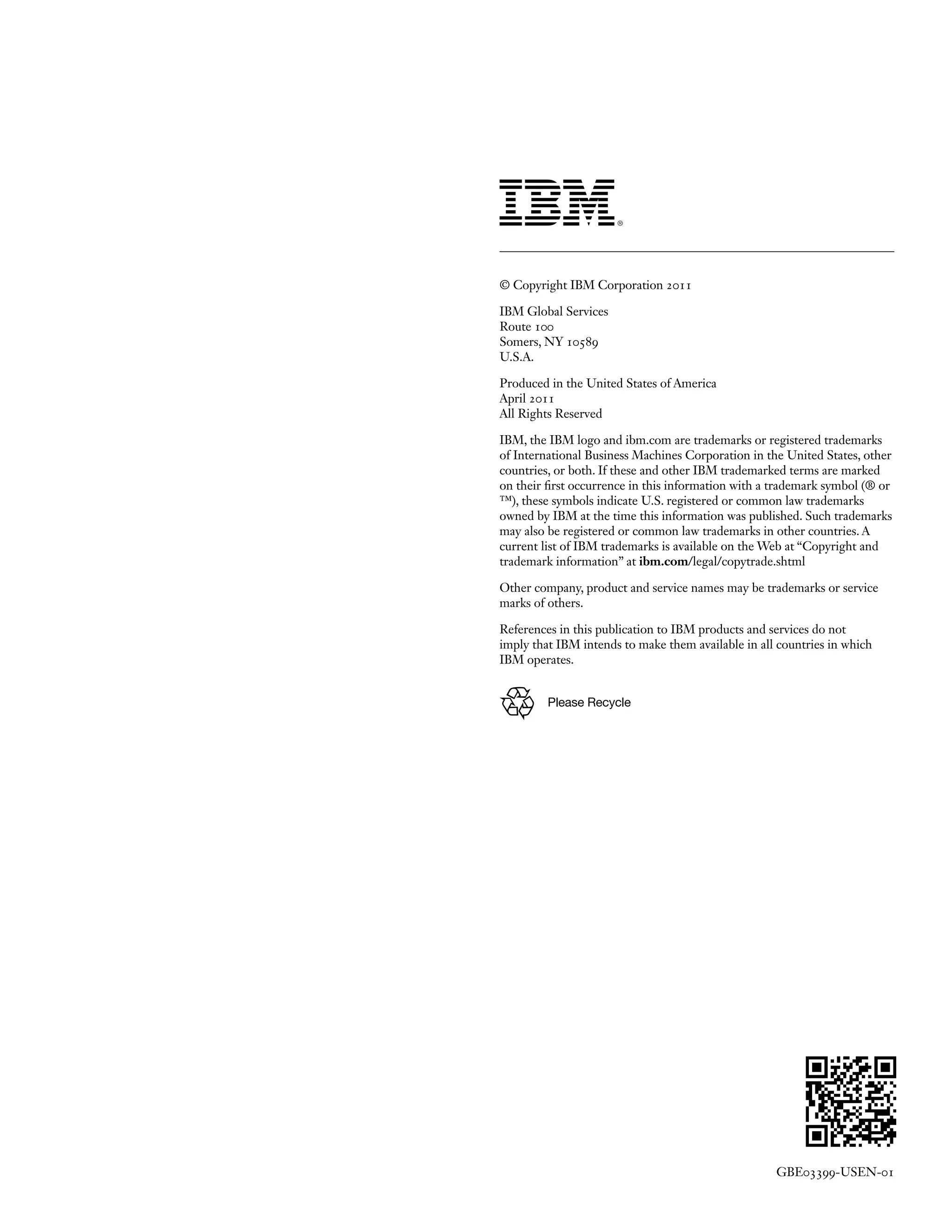 Please Recycle
© Copyright IBM Corporation 2011
IBM Global Services
Route 100
Somers, NY 10589
U.S.A.
Produced in the United States of America
April 2011
All Rights Reserved
IBM, the IBM logo and ibm.com are trademarks or registered trademarks
of International Business Machines Corporation in the United States, other
countries, or both. If these and other IBM trademarked terms are marked
on their first occurrence in this information with a trademark symbol (® or
™), these symbols indicate U.S. registered or common law trademarks
owned by IBM at the time this information was published. Such trademarks
may also be registered or common law trademarks in other countries. A
current list of IBM trademarks is available on the Web at “Copyright and
trademark information” at ibm.com/legal/copytrade.shtml
Other company, product and service names may be trademarks or service
marks of others.
References in this publication to IBM products and services do not
imply that IBM intends to make them available in all countries in which
IBM operates.
GBE03399-USEN-01
 