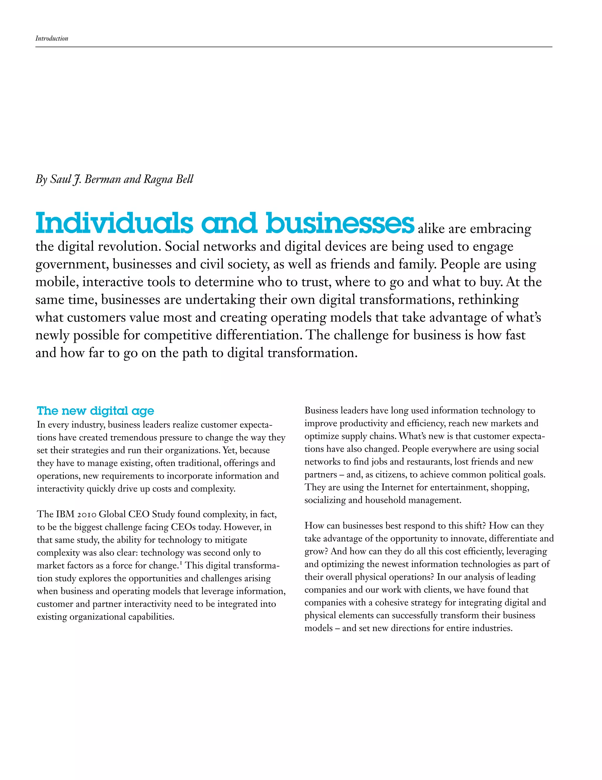 Introduction
Individuals and businessesalike are embracing
the digital revolution. Social networks and digital devices are being used to engage
government, businesses and civil society, as well as friends and family. People are using
mobile, interactive tools to determine who to trust, where to go and what to buy. At the
same time, businesses are undertaking their own digital transformations, rethinking
what customers value most and creating operating models that take advantage of what’s
newly possible for competitive differentiation. The challenge for business is how fast
and how far to go on the path to digital transformation.
The new digital age
In every industry, business leaders realize customer expecta-
tions have created tremendous pressure to change the way they
set their strategies and run their organizations. Yet, because
they have to manage existing, often traditional, offerings and
operations, new requirements to incorporate information and
interactivity quickly drive up costs and complexity.
The IBM 2010 Global CEO Study found complexity, in fact,
to be the biggest challenge facing CEOs today. However, in
that same study, the ability for technology to mitigate
complexity was also clear: technology was second only to
market factors as a force for change.1
This digital transforma-
tion study explores the opportunities and challenges arising
when business and operating models that leverage information,
customer and partner interactivity need to be integrated into
existing organizational capabilities.
By Saul J. Berman and Ragna Bell
Business leaders have long used information technology to
improve productivity and efficiency, reach new markets and
optimize supply chains. What’s new is that customer expecta-
tions have also changed. People everywhere are using social
networks to find jobs and restaurants, lost friends and new
partners – and, as citizens, to achieve common political goals.
They are using the Internet for entertainment, shopping,
socializing and household management.
How can businesses best respond to this shift? How can they
take advantage of the opportunity to innovate, differentiate and
grow? And how can they do all this cost efficiently, leveraging
and optimizing the newest information technologies as part of
their overall physical operations? In our analysis of leading
companies and our work with clients, we have found that
companies with a cohesive strategy for integrating digital and
physical elements can successfully transform their business
models – and set new directions for entire industries.
 