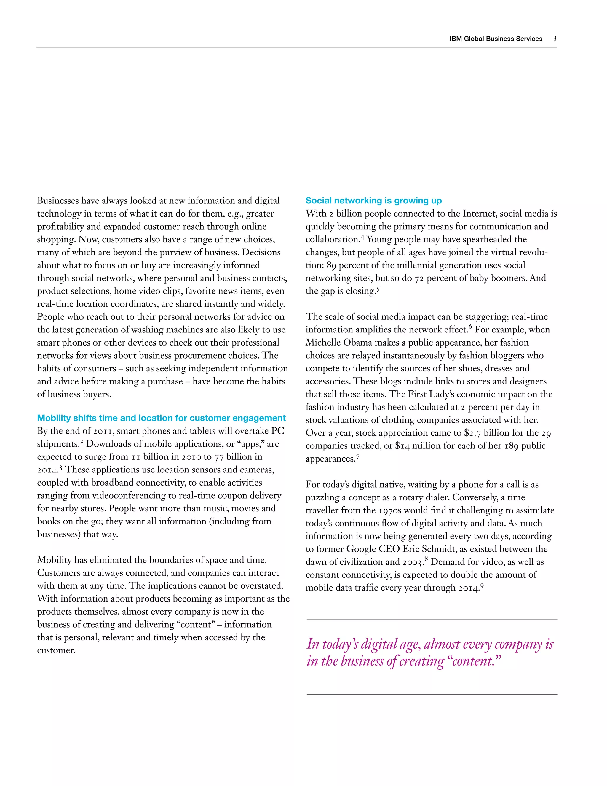 IBM Global Business Services 3
Businesses have always looked at new information and digital
technology in terms of what it can do for them, e.g., greater
profitability and expanded customer reach through online
shopping. Now, customers also have a range of new choices,
many of which are beyond the purview of business. Decisions
about what to focus on or buy are increasingly informed
through social networks, where personal and business contacts,
product selections, home video clips, favorite news items, even
real-time location coordinates, are shared instantly and widely.
People who reach out to their personal networks for advice on
the latest generation of washing machines are also likely to use
smart phones or other devices to check out their professional
networks for views about business procurement choices. The
habits of consumers – such as seeking independent information
and advice before making a purchase – have become the habits
of business buyers.
Mobility shifts time and location for customer engagement
By the end of 2011, smart phones and tablets will overtake PC
shipments.2
Downloads of mobile applications, or “apps,” are
expected to surge from 11 billion in 2010 to 77 billion in
2014.3
These applications use location sensors and cameras,
coupled with broadband connectivity, to enable activities
ranging from videoconferencing to real-time coupon delivery
for nearby stores. People want more than music, movies and
books on the go; they want all information (including from
businesses) that way.
Mobility has eliminated the boundaries of space and time.
Customers are always connected, and companies can interact
with them at any time. The implications cannot be overstated.
With information about products becoming as important as the
products themselves, almost every company is now in the
business of creating and delivering “content” – information
that is personal, relevant and timely when accessed by the
customer.
Social networking is growing up
With 2 billion people connected to the Internet, social media is
quickly becoming the primary means for communication and
collaboration.4
Young people may have spearheaded the
changes, but people of all ages have joined the virtual revolu-
tion: 89 percent of the millennial generation uses social
networking sites, but so do 72 percent of baby boomers. And
the gap is closing.5
The scale of social media impact can be staggering; real-time
information amplifies the network effect.6
For example, when
Michelle Obama makes a public appearance, her fashion
choices are relayed instantaneously by fashion bloggers who
compete to identify the sources of her shoes, dresses and
accessories. These blogs include links to stores and designers
that sell those items. The First Lady’s economic impact on the
fashion industry has been calculated at 2 percent per day in
stock valuations of clothing companies associated with her.
Over a year, stock appreciation came to $2.7 billion for the 29
companies tracked, or $14 million for each of her 189 public
appearances.7
For today’s digital native, waiting by a phone for a call is as
puzzling a concept as a rotary dialer. Conversely, a time
traveller from the 1970s would find it challenging to assimilate
today’s continuous flow of digital activity and data. As much
information is now being generated every two days, according
to former Google CEO Eric Schmidt, as existed between the
dawn of civilization and 2003.8
Demand for video, as well as
constant connectivity, is expected to double the amount of
mobile data traffic every year through 2014.9
In today’s digital age,almost every company is
in the business of creating“content.”
 