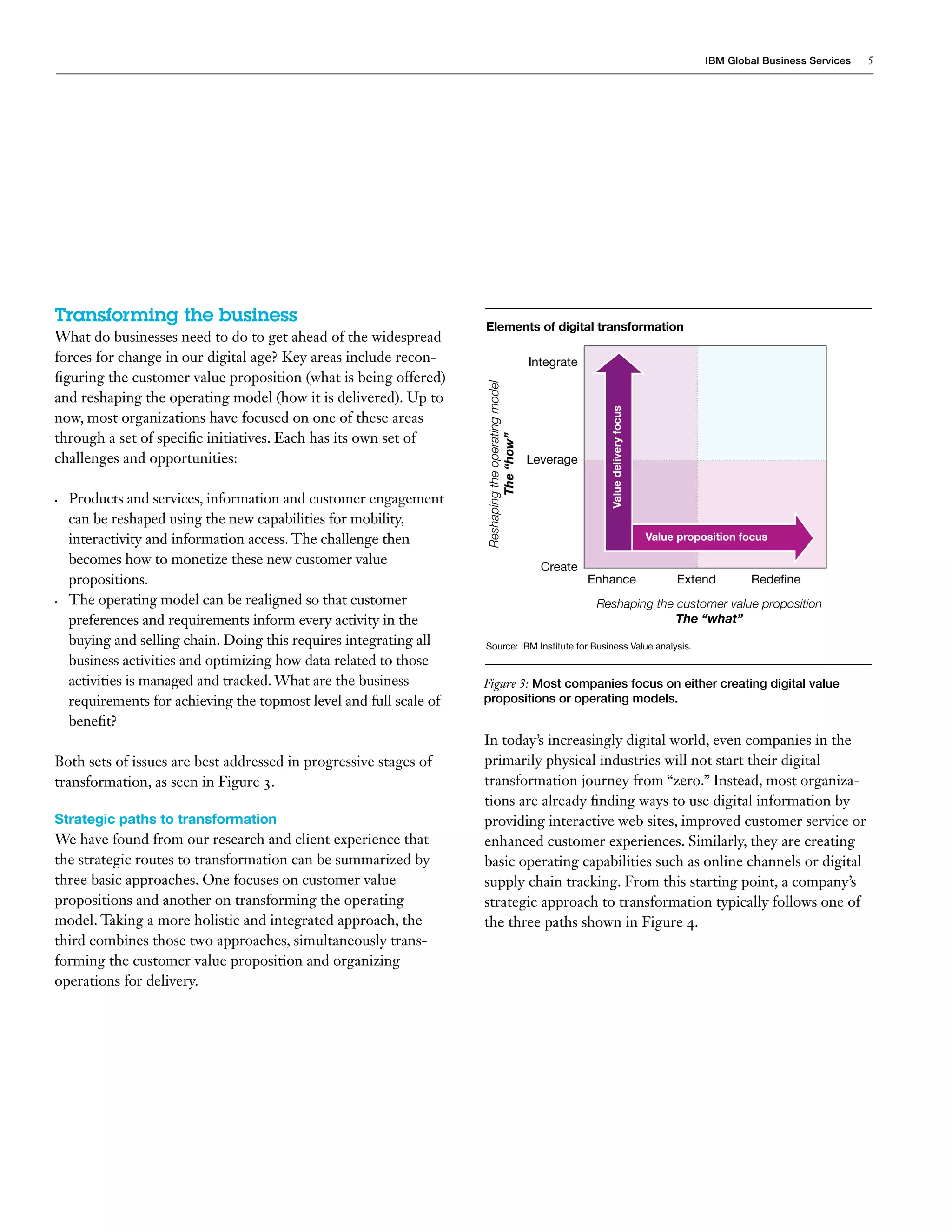 IBM Global Business Services 5
Transforming the business
What do businesses need to do to get ahead of the widespread
forces for change in our digital age? Key areas include recon-
figuring the customer value proposition (what is being offered)
and reshaping the operating model (how it is delivered). Up to
now, most organizations have focused on one of these areas
through a set of specific initiatives. Each has its own set of
challenges and opportunities:
•	 Products and services, information and customer engagement
can be reshaped using the new capabilities for mobility,
interactivity and information access. The challenge then
becomes how to monetize these new customer value
propositions.
•	 The operating model can be realigned so that customer
preferences and requirements inform every activity in the
buying and selling chain. Doing this requires integrating all
business activities and optimizing how data related to those
activities is managed and tracked. What are the business
requirements for achieving the topmost level and full scale of
benefit?
Both sets of issues are best addressed in progressive stages of
transformation, as seen in Figure 3.
Strategic paths to transformation
We have found from our research and client experience that
the strategic routes to transformation can be summarized by
three basic approaches. One focuses on customer value
propositions and another on transforming the operating
model. Taking a more holistic and integrated approach, the
third combines those two approaches, simultaneously trans-
forming the customer value proposition and organizing
operations for delivery.
In today’s increasingly digital world, even companies in the
primarily physical industries will not start their digital
transformation journey from “zero.” Instead, most organiza-
tions are already finding ways to use digital information by
providing interactive web sites, improved customer service or
enhanced customer experiences. Similarly, they are creating
basic operating capabilities such as online channels or digital
supply chain tracking. From this starting point, a company’s
strategic approach to transformation typically follows one of
the three paths shown in Figure 4.
Reshapingtheoperatingmodel
The“how”
Enhance	 Extend	 Redefine
Figure 3: Most companies focus on either creating digital value
propositions or operating models.
Source: IBM Institute for Business Value analysis.
Elements of digital transformation
Create
Integrate
Reshaping the customer value proposition
The “what”
Leverage
Valuedeliveryfocus
Value proposition focus
 