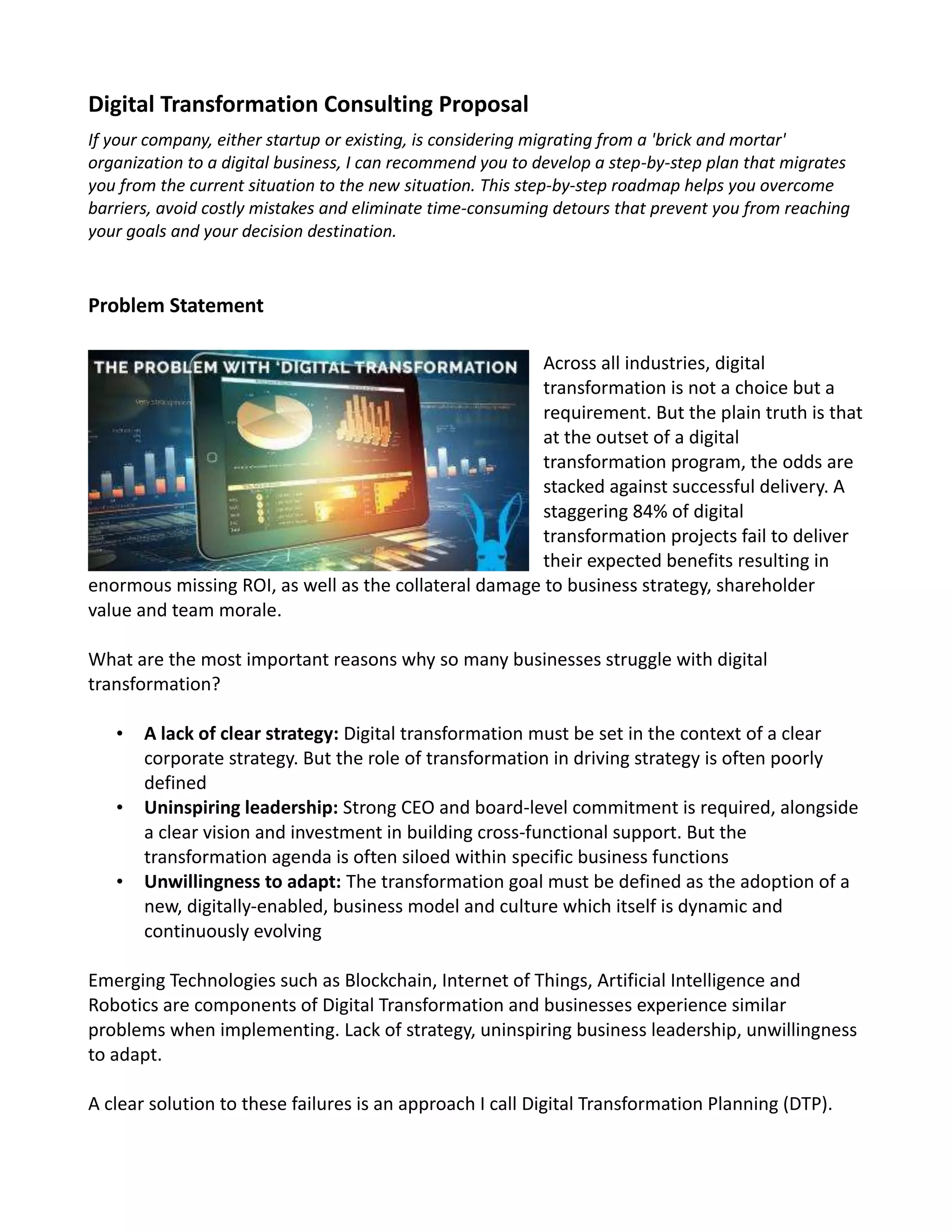 Digital Transformation Consulting Proposal
If your company, either startup or existing, is considering migrating from a 'brick and mortar'
organization to a digital business, I can recommend you to develop a step-by-step plan that migrates
you from the current situation to the new situation. This step-by-step roadmap helps you overcome
barriers, avoid costly mistakes and eliminate time-consuming detours that prevent you from reaching
your goals and your decision destination.
Problem Statement
Across all industries, digital
transformation is not a choice but a
requirement. But the plain truth is that
at the outset of a digital
transformation program, the odds are
stacked against successful delivery. A
staggering 84% of digital
transformation projects fail to deliver
their expected benefits resulting in
enormous missing ROI, as well as the collateral damage to business strategy, shareholder
value and team morale.
What are the most important reasons why so many businesses struggle with digital
transformation?
• A lack of clear strategy: Digital transformation must be set in the context of a clear
corporate strategy. But the role of transformation in driving strategy is often poorly
defined
• Uninspiring leadership: Strong CEO and board-level commitment is required, alongside
a clear vision and investment in building cross-functional support. But the
transformation agenda is often siloed within specific business functions
• Unwillingness to adapt: The transformation goal must be defined as the adoption of a
new, digitally-enabled, business model and culture which itself is dynamic and
continuously evolving
Emerging Technologies such as Blockchain, Internet of Things, Artificial Intelligence and
Robotics are components of Digital Transformation and businesses experience similar
problems when implementing. Lack of strategy, uninspiring business leadership, unwillingness
to adapt.
A clear solution to these failures is an approach I call Digital Transformation Planning (DTP).
 