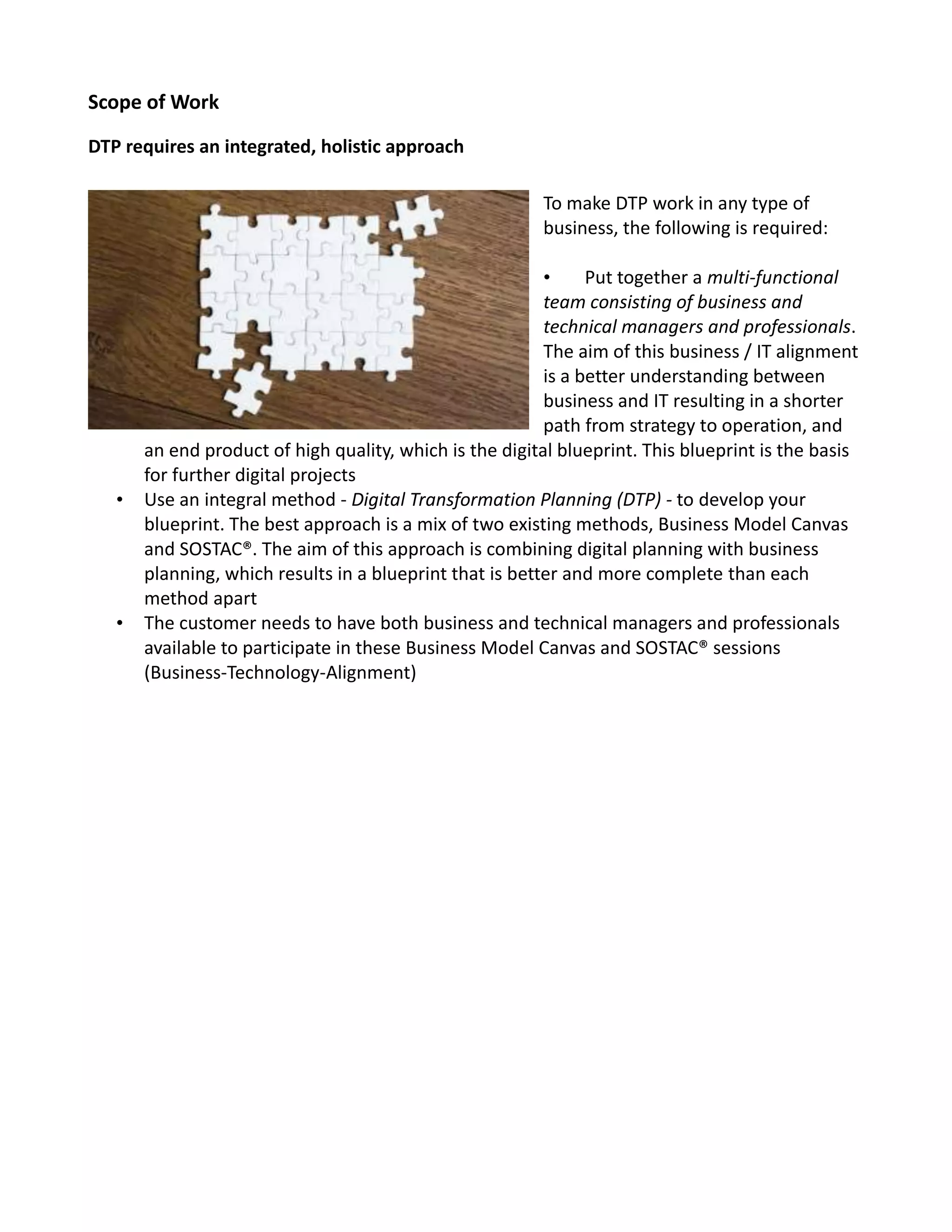 Scope of Work
DTP requires an integrated, holistic approach
To make DTP work in any type of
business, the following is required:
• Put together a multi-functional
team consisting of business and
technical managers and professionals.
The aim of this business / IT alignment
is a better understanding between
business and IT resulting in a shorter
path from strategy to operation, and
an end product of high quality, which is the digital blueprint. This blueprint is the basis
for further digital projects
• Use an integral method - Digital Transformation Planning (DTP) - to develop your
blueprint. The best approach is a mix of two existing methods, Business Model Canvas
and SOSTAC®. The aim of this approach is combining digital planning with business
planning, which results in a blueprint that is better and more complete than each
method apart
• The customer needs to have both business and technical managers and professionals
available to participate in these Business Model Canvas and SOSTAC® sessions
(Business-Technology-Alignment)
 