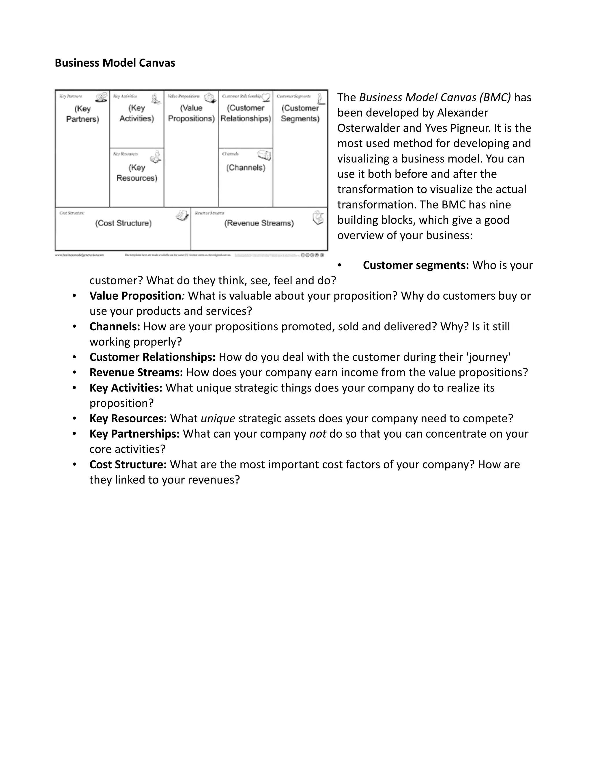 Business Model Canvas
The Business Model Canvas (BMC) has
been developed by Alexander
Osterwalder and Yves Pigneur. It is the
most used method for developing and
visualizing a business model. You can
use it both before and after the
transformation to visualize the actual
transformation. The BMC has nine
building blocks, which give a good
overview of your business:
• Customer segments: Who is your
customer? What do they think, see, feel and do?
• Value Proposition: What is valuable about your proposition? Why do customers buy or
use your products and services?
• Channels: How are your propositions promoted, sold and delivered? Why? Is it still
working properly?
• Customer Relationships: How do you deal with the customer during their 'journey'
• Revenue Streams: How does your company earn income from the value propositions?
• Key Activities: What unique strategic things does your company do to realize its
proposition?
• Key Resources: What unique strategic assets does your company need to compete?
• Key Partnerships: What can your company not do so that you can concentrate on your
core activities?
• Cost Structure: What are the most important cost factors of your company? How are
they linked to your revenues?
 