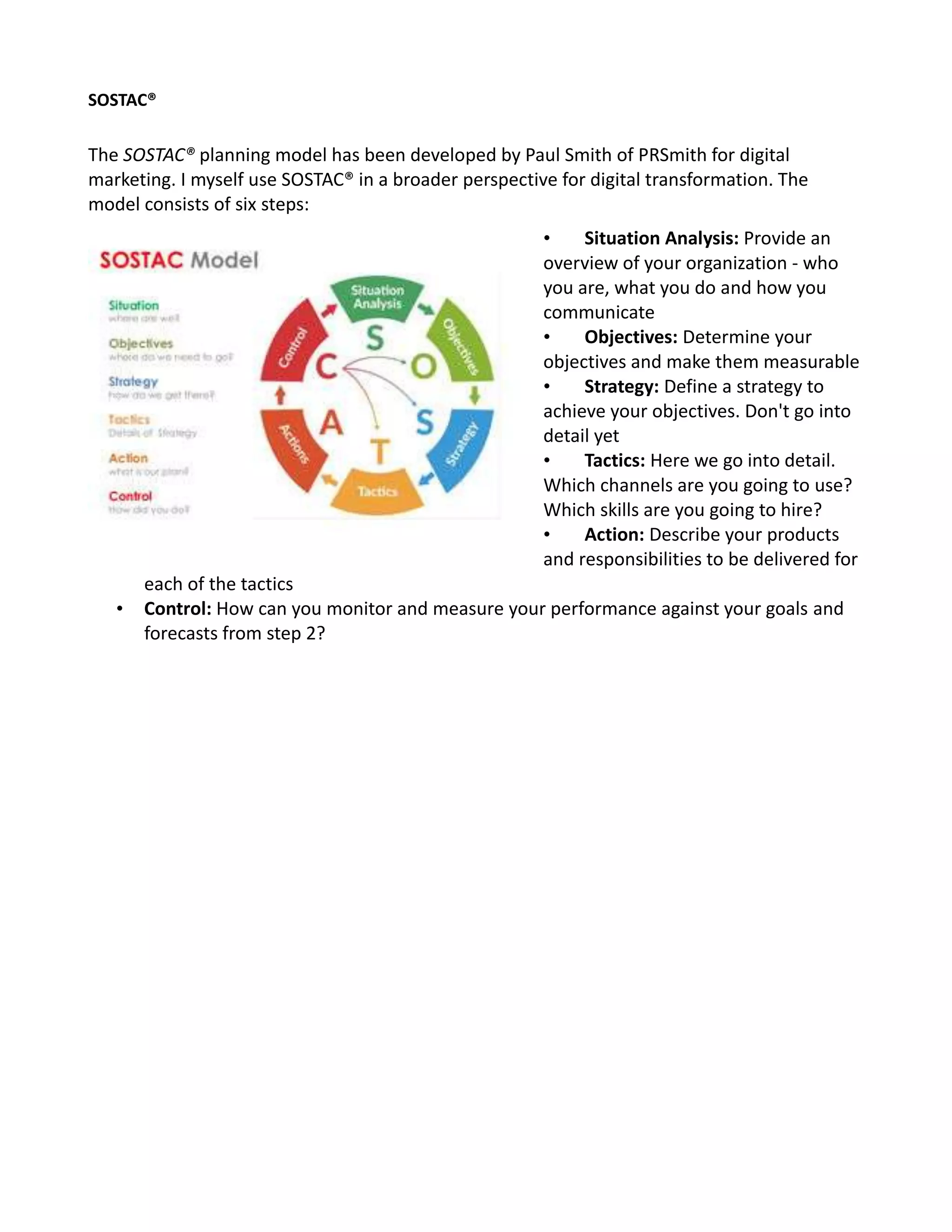 SOSTAC®
The SOSTAC® planning model has been developed by Paul Smith of PRSmith for digital
marketing. I myself use SOSTAC® in a broader perspective for digital transformation. The
model consists of six steps:
• Situation Analysis: Provide an
overview of your organization - who
you are, what you do and how you
communicate
• Objectives: Determine your
objectives and make them measurable
• Strategy: Define a strategy to
achieve your objectives. Don't go into
detail yet
• Tactics: Here we go into detail.
Which channels are you going to use?
Which skills are you going to hire?
• Action: Describe your products
and responsibilities to be delivered for
each of the tactics
• Control: How can you monitor and measure your performance against your goals and
forecasts from step 2?
 
